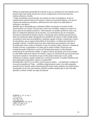 41
Emmi Pikler / Moverse en Libertad
Subraya la importancia primordial de la forma en que se constituyen los movimientos en la
primera edad, tanto desde el punto de vista de su adquisición como de las funciones
estáticas ulteriores. Escribe:
<Tengo el profundo convencimiento, de acuerdo con otros investigadores, de que el
mantenimiento postural interior del cuerpo se esboza en la primera infancia, y de que los
orígenes de numerosas anomalías y deformaciones del cuerpo en la edad adulta se
remontan a esta época>.
Señala92 que es lamentable que se difunda el hábito consistente en levantar al niño
«pasivamente» a la vertical. Nos previene contra esta costumbre, aunque sea usual en la
mayor parte de los pueblos primitivos. Efectivamente, los pueblos primitivos crían a sus
hijos en condiciones diferentes de las nuestras. Las circunstancias que les son propias
favorecen el desarrollo de hombres fuertes y físicamente sanos mientras que perecen los
niños de constitución frágil. Desaprueba la costumbre93 de colocar al niño sentado desde
sus primeros meses para acostumbrarle a mantener erguido el tronco; sostiene que a través
de esta práctica, que se supone desarrollaría la musculatura, se obtiene precisamente el
resultado contrario. Critica94 numerosas obras importantes que proponen como época
favorable para sentar al niño el momento en que «se muestre capaz y deseoso», tratando de
levantar el tronco y agarrándose a la mano que le tiende el adulto. Piensa que esta
concepción puede conducirnos a errores de interpretación porque el niño pequeño, a
consecuencia de movimientos reflejos, se agarra a todo lo que puede; pero en este estadio
no cabe hablar todavía de «deseo» de sentarse. Llega a la conclusión de que el período para
la posición sentada es el momento en que el niño puede sentarse por sí solo, puede
mantenerse sin apoyo y puede cambiar por sí mismo de posición. Considera también como
muy importantes el procúbito ventral y la reptación95.
Kreilisheim96 y Ry197 en sus libros escritos para las madres —sin duda bajo el influjo de
la escuela ortopédica de Viena— prohíben categóricamente sentar a los niños pequeños,
ponerles de pie, hacerles andar; desaconsejan del mismo modo cualquier otra ayuda directa
encaminada a la de estos movimientos. Russ98 considera también que el niño sólo debe
aprender a sentarse cuando sea capaz de alcanzar
92 SPITZY, H.: Ob. cii., pág. 55.
“° Ibid., pág. 57.
Ibid., págs. 59-60.
° Ibid., págs. 63-65.
96 KREILISHEIM: 1951, pág. 68.
° RYL: 1953, págs. 61-98.
Russ: 1960, págs. 50-52.
 