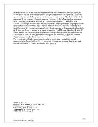 42
Emmi Pikler / Moverse en Libertad
la posición sentada, a partir de la posición tumbada, a la que también debe ser capaz de
volver por sí mismo. También él concede una gran importancia a la reptación. Considera
que la posición sentada demasiado precoz, cuando la musculatura del niño no está todavía
preparada, le hace pasivo, obstaculiza sus movimientos y ello influye desfavorablemente
tanto en su sistema nervioso como en su comportamiento. Bokay99, Gaisford’°0 y
Lukacs’°’ sólo dejan a la iniciativa del niño el ponerse de pie y el andar. Juzgan perjudicial
apresurar estos movimientos. Aquí tampoco admiten la ayuda del adulto. Grund1er 102
también se muestra contrario respecto al poner de pie, pero en su descripción la adquisición
de la posición de pie precede a la de «ponerse de pie». En el libro de Aksarina, Krivina103
«pone de pie», «hace andar», pero desaprueba toda ayuda respecto de la posición sentada.
Lukacs104 no sienta al niño, pero en su descripción del desarrollo, la posición sentada
figura antes del estadio de «sentarse».
Por el contrario, todos los autores que consideran importante el procúbito ventral,
preconizan el colocar al niño sobre el vientre antes de que sea capaz de darse la vuelta él
mismo. Entre otros, Aksarina, Hohmann, Russ y Spitzy.
Bo: Oh. cii., pág. 579.
GMsFoRD, W. y Liiirwooo, R.: Oh. cii., vol. 1, pág. 23.
LUKACS, J.: Oh. cii., pág. 52.
02 GRUNDI.ER: Oh. cii., págs. 32 y 75.
‘° AKSARINA: Oh. cii., págs. 80-Kl y 1(11.
‘° LUKACS, J.: Oh. cii., pág. 18.
 