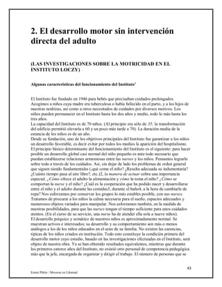 43
Emmi Pikler / Moverse en Libertad
2. El desarrollo motor sin intervención
directa del adulto
(LAS INVESTIGACIONES SOBRE LA MOTRICIDAD EN EL
INSTITUTO LOCZY)
Algunas características del funcionamiento del Instituto’
El Instituto fue fundado en 1946 para bebés que precisaban cuidados prolongados.
Acogimos a niños cuya madre era tuberculosa o había fallecido en el parto, y a los hijos de
nuestras nodrizas, así como a otros necesitados de cuidados por diversos motivos. Los
niños pueden permanecer en el Instituto hasta los dos años y medio, todo lo más hasta los
tres años.
La capacidad del Instituto es de 70 niños. (Al principio era sólo de 35; la transformación
del edificio permitió elevarla a 60 y un poco más tarde a 70). La duración media de la
estancia de los niños es de un año.
Desde su fundación, uno de los objetivos principales del Instituto fue garantizar a los niños
un desarrollo favorable, es decir evitar por todos los medios la aparición del hospitalismo.
El principio básico determinante del funcionamiento del Instituto es el siguiente: para hacer
posible un desarrollo global casi normal del niño pequeño es ante todo necesario que
puedan establecerse relaciones armoniosas entre las nurses y los niños. Pensamos lograrlo
sobre todo a través de los cuidados. Así, sin dejar de lado los problemas de orden general
que siguen siendo fundamentales (,qué come el niño? ¿Resulta adecuada su indumentaria?
¿Cuánto tiempo pasa al aire libre?, etc.)2, la manera de actuar cobra una importancia
especial. ¿Cómo ofrece el adulto la alimentación y cómo la toma el niño? ¿Cómo se
comportan la nurse y el niño? ¿Cuál es la cooperación que ha podido nacer y desarrollarse
entre el niño y el adulto durante las comidas3, durante el baño4, a la hora de cambiarle de
ropa? Nos esforzamos por conservar los grupos lo más estables posible, con sus nurses.
Tratamos de procurar a los niños la calma necesaria para el sueño, espacios adecuados y
numerosos objetos variados para manipular. Nos esforzamos también, en la medida de
nuestras posibilidades, para que las nurses tengan el tiempo suficiente para unos cuidados
atentos. (En el curso de su servicio, una nurse ha de atender ella sola a nueve niños).
El desarrollo psíquico y somático de nuestros niños es aproximadamente normal. Se
muestran activos e interesados; su desarrollo y su comportamiento son más o menos
análogos a los de los niños educados en el seno de su familia. No existen las carencias,
típicas de los niños criados en institución. Todo esto constituye la condición primera del
desarrollo motor cuyo estudio, basado en las investigaciones efectuadas en el Instituto, será
objeto de nuestra obra. Ya se han obtenido resultados equivalentes, mientras que durante
los primeros catorce años del Instituto, no existió otro personal de competencia pedagógica
más que la jefe, encargada de organizar y dirigir el trabajo. El número de personas que se
 