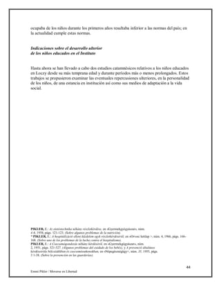 44
Emmi Pikler / Moverse en Libertad
ocupaba de los niños durante los primeros años resultaba inferior a las normas del país; en
la actualidad cumple estas normas.
Indicaciones sobre el desarrollo ulterior
de los niños educados en el Instituto
Hasta ahora se han llevado a cabo dos estudios catamnésicos relativos a los niños educados
en Loczy desde su más temprana edad y durante períodos más o menos prolongados. Estos
trabajos se propusieron examinar las eventuales repercusiones ulteriores, en la personalidad
de los niños, de una estancia en institución así como sus medios de adaptación a la vida
social.
PIKLER, E.: Az etetéstechnika néhány részletkérdése, en «Gyermekgyógyászat», núm.
4-6, 1958, págs. 121-123. (Sobre algunos problemas de la nutrición).
“ PIKLER, E.: A hospitálizáció elleni küzdelem egyk részletkérdésériil, en «Orvosi hetilap >, núm. 4, 1966, págs. 166-
168. (Sobre uno de los problemas de la lucha contra el hospitalismo).
PIKLER, E.: A Csecsemógondozás néhány kérdéséról, en «Gyermekgógyászat», núm.
2, 1951, págs. 321-327. (Algunos problemas del cuidado de los bebés), y A prevenció általános
kérdéseiróla bólcsiidékben és csecsemóouhonokban, en «Népegészségügy>, núm. 35, 1955, págs.
3 1-38. (Sobre la prevención en las guarderías).
 