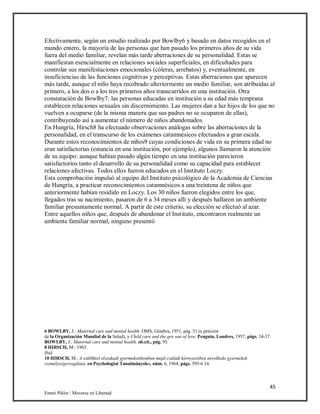 45
Emmi Pikler / Moverse en Libertad
Efectivamente, según un estudio realizado por Bowlby6 y basado en datos recogidos en el
mundo entero, la mayoría de las personas que han pasado los primeros años de su vida
fuera del medio familiar, revelan más tarde aberraciones de su personalidad. Estas se
manifiestan esencialmente en relaciones sociales superficiales, en dificultades para
controlar sus manifestaciones emocionales (cóleras, arrebatos) y, eventualmente, en
insuficiencias de las funciones cognitivas y perceptivas. Estas aberraciones que aparecen
más tarde, aunque el niño haya recobrado ulteriormente un medio familiar, son atribuidas al
primero, a los dos o a los tres primeros años transcurridos en una institución. Otra
constatación de Bowlby7: las personas educadas en institución a su edad más temprana
establecen relaciones sexuales sin discernimiento. Las mujeres dan a luz hijos de los que no
vuelven a ocuparse (de la misma manera que sus padres no se ocuparon de ellas),
contribuyendo así a aumentar el número de niños abandonados.
En Hungría, Hirsch8 ha efectuado observaciones análogas sobre las aberraciones de la
personalidad, en el transcurso de los exámenes catamnésicos efectuados a gran escala.
Durante estos reconocimientos de niños9 cuyas condiciones de vida en su primera edad no
eran satisfactorias (estancia en una institución, por ejemplo), algunos llamaron la atención
de su equipo: aunque habían pasado algún tiempo en una institución parecieron
satisfactorios tanto el desarrollo de su personalidad como su capacidad para establecer
relaciones afectivas. Todos ellos fueron educados en el Instituto Loczy.
Esta comprobación impulsó al equipo del Instituto psicológico de la Academia de Ciencias
de Hungría, a practicar reconocimientos catamnésicos a una treintena de niños que
anteriormente habían residido en Loczy. Los 30 niños fueron elegidos entre los que,
llegados tras su nacimiento, pasaron de 6 a 34 meses allí y después hallaron un ambiente
familiar presuntamente normal. A partir de este criterio, su elección se efectuó al azar.
Entre aquellos niños que, después de abandonar el Instituto, encontraron realmente un
ambiente familiar normal, ninguno presentó
6 BOWLBY, J.: Maternal care and mental health. OMS, Ginebra, 1951, pág. 31 (a petición
de la Organización Mundial de la Salud), y Child care and the gro wat of leve. Penguin, Londres, 1957, págs. 34-37.
BOWLBY, J.: Maternal care and mental health, ob.cit., pág. 95.
8 HIRSCH, M.: 1963.
Ibid.
10 HIRSCH, M.: A szül6ktol elszakadt gyermekotthonban majd családi kórnyezetben nevelkedo gyermekek
személységvrzsgálata, en Psychologiai Tanulmányok», núm. 6, 1964, págs. 595-6 14.
 