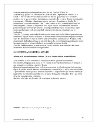 46
Emmi Pikler / Moverse en Libertad
los síndromes tardíos de hospitalismo descritos por Bowlby” (29 de 30).
En 1968-69, y gracias a la subvención n.° R°00169 de la Organización Mundial de la
Salud, se llevó a cabo otro examen catamnésico. Reveló igualmente unos resultados
positivos por lo que se refería a las relaciones esenciales. En el marco de esta investigación
examinamos a 100 niños educados en nuestro instituto y después en su familia. En el
momento del examen tenían entre 14 y 23 años. Ahora se lleva a cabo el análisis de los
datos recogidos. Aunque la mayoría de ellos hayan crecido en condiciones familiares
paranormales (con un sólo progenitor o con un padre adoptivo), no han mostrado signos
tardíos de aberración en la personalidad, característicos de una estancia precoz en
institución.
Entre las 73 chicas y mujeres localizadas que formaron parte de las 158 antiguas niñas (en
ese número figuran incluso las que no se presentaron al reconocimiento) ninguna tuvo hijos
fuera del matrimonio. Cinco se casaron y tuvieron un hijo y una tuvo dos. Ninguna se ha
desentendido de la educación de su hijo ni lo desea. Se comportan consiguientemente como
las madres que en su primera edad se criaron en el seno de una familia.
Entre los 100 jóvenes que se presentaron al reconocimiento, no se han advertido hasta
ahora casos de delincuencia ni de vagabundeo.
EL COMPORTAMIENTO DEL ADULTO
Influencia de las condiciones del Instituto Loczy en el desarrollo de los movimientos
En el Instituto se evita «enseñar» o hacer que los niños ejecuten los diferentes
movimientos, tampoco se les incita ni por órdenes ni por repetidas llamadas de atención a
que los realicen conforme a nuestros deseos.
(Por «enseñar» entendemos: hacer realizar regularmente al niño ciertos movimientos con
objeto de que los asimile. Durante un tiempo más o menos largo el adulto mantiene al niño
—por sí mismo o con ayuda de diversos accesorios— en posiciones que aún no domina; le
hace repetir movimientos que todavía no es capaz de ejecutar sin ayuda o de los que no se
sirve aún en su actividad cotidiana).
Nuestros principios son llevados a la práctica de la siguiente manera:
BOWLBY, J.: Child caTe and ihe growth of love, oh. cit.. pág. 34.
 