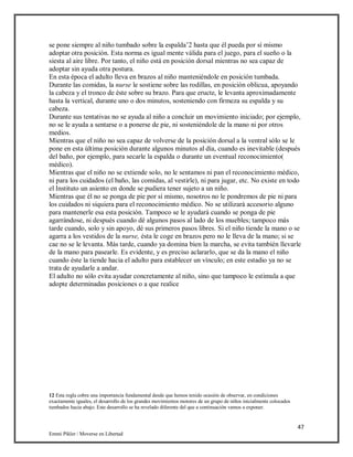 47
Emmi Pikler / Moverse en Libertad
se pone siempre al niño tumbado sobre la espalda’2 hasta que él pueda por sí mismo
adoptar otra posición. Esta norma es igual mente válida para el juego, para el sueño o la
siesta al aire libre. Por tanto, el niño está en posición dorsal mientras no sea capaz de
adoptar sin ayuda otra postura.
En esta época el adulto lleva en brazos al niño manteniéndole en posición tumbada.
Durante las comidas, la nurse le sostiene sobre las rodillas, en posición oblicua, apoyando
la cabeza y el tronco de éste sobre su brazo. Para que eructe, le levanta aproximadamente
hasta la vertical, durante uno o dos minutos, sosteniendo con firmeza su espalda y su
cabeza.
Durante sus tentativas no se ayuda al niño a concluir un movimiento iniciado; por ejemplo,
no se le ayuda a sentarse o a ponerse de pie, ni sosteniéndole de la mano ni por otros
medios.
Mientras que el niño no sea capaz de volverse de la posición dorsal a la ventral sólo se le
pone en esta última posición durante algunos minutos al día, cuando es inevitable (después
del baño, por ejemplo, para secarle la espalda o durante un eventual reconocimiento(
médico).
Mientras que el niño no se extiende solo, no le sentamos ni pan el reconocimiento médico,
ni para los cuidados (el baño, las comidas, al vestirle), ni para jugar, etc. No existe en todo
el Instituto un asiento en donde se pudiera tener sujeto a un niño.
Mientras que él no se ponga de pie por sí mismo, nosotros no le pondremos de pie ni para
los cuidados ni siquiera para el reconocimiento médico. No se utilizará accesorio alguno
para mantenerle esa esta posición. Tampoco se le ayudará cuando se ponga de pie
agarrándose, ni después cuando dé algunos pasos al lado de los muebles; tampoco más
tarde cuando, solo y sin apoyo, dé sus primeros pasos libres. Si el niño tiende la mano o se
agarra a los vestidos de la nurse, ésta le coge en brazos pero no le lleva de la mano; si se
cae no se le levanta. Más tarde, cuando ya domina bien la marcha, se evita también llevarle
de la mano para pasearle. Es evidente, y es preciso aclararlo, que se da la mano el niño
cuando éste la tiende hacia el adulto para establecer un vínculo; en este estadio ya no se
trata de ayudarle a andar.
El adulto no sólo evita ayudar concretamente al niño, sino que tampoco le estimula a que
adopte determinadas posiciones o a que realice
12 Esta regla cobra una importancia fundamental desde que hemos tenido ocasión de observar, en condiciones
exactamente iguales, el desarrollo de los grandes movimientos motores de un grupo de niños inicialmente colocados
tumbados hacia abajo. Este desarrollo se ha revelado diferente del que a continuación vamos a exponer.
 
