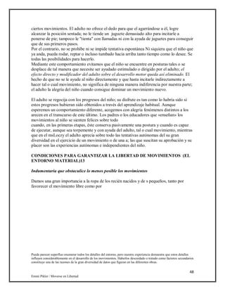 48
Emmi Pikler / Moverse en Libertad
ciertos movimientos. El adulto no ofrece el dedo para que el agarrándose a él, logre
alcanzar la posición sentada; no le tiende un juguete demasiado alto para incitarle a
ponerse de pie; tampoco le "tienta" con llamadas ni con la ayuda de juguetes para conseguir
que de sus primeros pasos.
Por el contrario, no se prohíbe ni se impide tentativa espontánea Ni siquiera que el niño que
ya anda, pueda rodar, reptar o incluso tumbado hacia arriba tanto tiempo como lo desee. Se
todas las posibilidades para hacerlo.
Mediante este comportamiento evitamos que el niño se encuentre en posturas tales o se
desplace de tal manera que necesite ser ayudado estimulado o dirigido por el adulto; el
efecto directo y modificador del adulto sobre el desarrollo motor queda así eliminado. El
hecho de que no se le ayude al niño directamente y que hasta incitarle indirectamente a
hacer tal o cual movimiento, no significa de ninguna manera indiferencia por nuestra parte;
el adulto la alegría del niño cuando consigue dominar un movimiento nuevo.
El adulto se regocija con los progresos del niño; su disfrute es tan como lo habría sido si
estos progresos hubieran sido obtenidos a través del aprendizaje habitual. Aunque
esperemos un comportamiento diferente, acogemos con alegría fenómenos distintos a los
arecen en el transcurso de este último. Los padres o los educadores que «enseñan» los
movimientos al niño se sienten felices sobre todo
cuando, en las primeras etapas, éste conserva pasivamente una postura y cuando es capaz
de ejecutar, aunque sea torpemente y con ayuda del adulto, tal o cual movimiento, mientras
que en el msLoczy el adulto aprecia sobre todo las tentativas autónomas del su gran
diversidad en el ejercicio de un movimiento o de una a; las que suscitan su aprobación y su
placer son las experiencias autónomas e independientes del niño.
CONDICIONES PARA GARANTIZAR LA LIBERTAD DE MOVIMIENTOS (EL
ENTORNO MATERIAL)13
Indumentaria que obstaculice lo menos posible los movimientos
Damos una gran importancia a la ropa de los recién nacidos y de s pequeños, tanto por
favorecer el movimiento libre como por
Puede parecer superfluo enumerar todos los detalles del entorno, pero nuestra experiencia demuestra que estos detalles
influyen considerablemente en el desarrollo de los movimientos. Haberlos descuidado o tratado como factores secundarios
constituye una de las razones de la gran diversidad de datos que figuran en las diferentes obras.
 