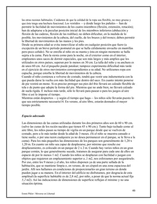 49
Emmi Pikler / Moverse en Libertad
las otras razones habituales. Cuidamos de que la calidad de la ropa sea flexible, no muy gruesa y
que ésta tenga una hechura funcional. Los vestidos —y desde luego los pañales— han de
permitir la facilidad de movimientos de los cuatro miembros (flexión, extensión, rotación);
han de adaptarse a la peculiar posición inicial de los miembros inferiores (abducción y
flexión de las caderas, flexión de las rodillas); no deben dificultar, en la medida de lo
posible, los movimientos de la cabeza, del cuello, de los brazos y del tronco; deben permitir
la libertad de movimientos de las manos y los pies.
Desde su primera edad se evita inmovilizar al niño en cualquier posición que fuere (a
excepción de un breve período postnatal en que se halla cálidamente envuelto en mantillas
pero poco ceñido). No se enrolla al niño en su manta y ésta en ningún momento se halla
sujeta a la cama. Para la siesta como para la noche, en el exterior como en el interior,
empleamos unos sacos de dormir especiales, que son más largos y más amplios que los
utilizados en otros países; superan por lo menos en 30 cm. La talla del niño y su anchura es
de unos 60 cm. Así el pequeño puede patalear; tampoco experimenta dificultad más tarde
en el ejercicio de otros movimientos correspondientes a su edad. No utilizamos ropa con
capucha, porque estorba la libertad de movimientos de la cabeza.
Cuando el niño comienza a volverse de costado, tendrá que vestir una indumentaria con la
que pueda darse la vuelta con más facilidad que dentro del saco. En cuanto intente ponerse
de pie vestirá un mono. Si es preciso proteger sus pies del frío llevará un calzado flexible de
tela o de punto que adopte la forma del pie. Mientras que no ande bien, no llevará calzado
de suela rígida. E incluso más tarde, sólo lo llevará para pasear o para los juegos al aire
libre si así lo impone el tiempo.
Mientras están despiertos —y según el tiempo que haga— los niños sólo llevarán puesto lo
que sea estrictamente necesario14. En verano, al aire libre, estarán desnudos el mayor
tiempo posible.
Espacio adecuado
Las dimensiones de las camas utilizadas durante los dos primeros años son de 60 x 90 cm.
(salvo las cunas de los recién nacidos que tienen 45 x 90 cm.). Tanto bajo techado como al
aire libre, los niños pasan su tiempo de vigilia en un parque desde que se vuelven de
costado, pero a lo más tardar desde la edad de 3 meses. (Si el niño se muestra cansado o
tiene sueño, o por una razon cualquiera ya no desea permanecer en el parque, se le lleva a la
cama). Para los más pequeños las dimensiones de los parques son generalmente de 1,20 x
1,20 m. En cuanto un niño sea capaz de desplazarse, por mínimo que resulte ese
desplazamiento, es colocado en un parque de 2 x 2 m. Cuando hay varios niños en un gran
parque común, lo que generalmente sucede, tratamos de asegurar para cada uno de ellos un
espacio de por lo menos 1 m2. Cuando los niños se desplazan con facilidad o juegan con
objetos que requieren un emplazamiento superior a ,1 m2, nos esforzamos por asegurárselo.
Por eso, entre los 9 meses y el año, los niños disponen ya de una parte sallada de la
habitación, que se mantiene limpia o, en verano, de un césped en una zona espaciosa del
jardín. Allí nos hallamos en condiciones de proporcionarles un gran terreno en donde
pueden jugar a su manera. En el interior del edificio no disfrutamos, por desgracia de esta
amplitud (la superficie habitable es de 2,8 m2, por niño, a pesar de que la norma actual fija
5,2 m2). Así las indicaciones de dimensiones de superficie reflejan el mínimo y no una
situación óptima.
 