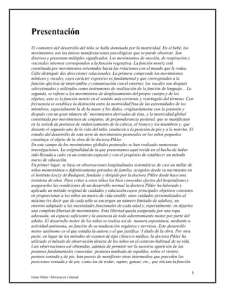 5
Emmi Pikler / Moverse en Libertad
Presentación
El comienzo del desarrollo del niño se halla dominado por la motricidad. En el bebé, los
movimientos son las únicas manifestaciones psicológicas que se puede observar. Son
diversos y presentan múltiples significados. Los movimientos de succión, de respiración y
viscerales internos corresponden a la función vegetativa. La función motriz está
constituida por movimientos orientados hacia las relaciones con el mundo que le rodea.
Cabe distinguir dos direcciones relacionales. La primera comprende los movimientos
mímicos y vocales, cuyo carácter expresivo es fundamental y que corresponden a la
función afectiva de intercambio y comunicación con el entorno; los vocales son después
seleccionados y utilizados como instrumento de realización de la función de lenguaje... La
segunda, se refiere a los movimientos de desplazamiento del propio cuerpo y de los
objetos; esta es la función motriz en el sentido más corriente y restringido del término. Con
frecuencia se establece la distinción entre la motricidad fina de las extremidades de los
miembros, especialmente la de la mano y los dedos, originariamente con la prensión y
después con un gran número de’ movimientos derivados de ésta, y la motricidad global
constituida por movimientos de conjunto, de preponderancia postural, que se manifiestan
en la serie& de posturas de enderezamiento de la cabeza, el tronco y los miembros y, que
durante el segundo año de la vida del niño, conducen a la posición de pie y a la marcha. El
estudio del desarrollo de esta serie de movimientos posturales en los niños pequeños
constituye el objeto de la obra de la doctora Pikler.
En este campo de los movimientos globales posturales se han realizado numerosas
investigaciones. La originalidad de la que presentamos aquí reside en el hecho de haber
sido llevada a cabo en un contexto especial y con el propósito de establecer un método
nuevo de educación.
En primer lugar, se basa en observaciones longitudinales sistemáticas de casi un millar de
niños momentánea o definitivamente privados de familia, acogidos desde su nacimiento en
el Instituto Loczy de Budapest, fundado y dirigido por la doctora Pikler desde hace una
treintena de años. Para evitar a estos niños los bien conocidos efectos del hospitalismo y
asegurarles las condiciones de un desarrollo normal la doctora Pikler ha laborado y
aplicado un método original de cuidados y educación cuyos principales objetivos consisten
en proporcionar a los niños un marco de vida estable, unos cuidados personalizados al
máximo (es decir que de cada niño se encargan un número limitado de adultos), un
entorno adaptado a las necesidades funcionales de cada edad y, especialmente, en dejarles
una completa libertad de movimientos. Esta libertad queda asegurada por una ropa
adecuada, un espacio suficiente y la ausencia de todo adiestramiento motor por parte del
adulto. El desarrollo motor de los niños se realiza así de manera espontánea, mediante u
actividad autónoma, en función de su maduración orgánica y nerviosa. Este desarrollo
motor autónomo es el que estudia la autora y el que justifica ‘1 título de la obra. Por otra
parte, en lugar de los métodos de examen de tipo clínico o médico, la doctora Pikler ha
utilizado el método de observación directa de los niños en el contexto habitual de su vida.
Luis observaciones así obtenidas, además de permitir ver la sucesiva aparición de las
posturas fundamentales conocidas: posturas tumbada de espaldas, sobre el vientre,
postura sentada y de pie, han puesto de manifiesto otras intermedias que preceden las
posiciones sentada y de pie, como las de rodar, reptar, gatear, etc., que inician la función
 