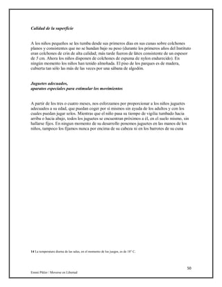 50
Emmi Pikler / Moverse en Libertad
Calidad de la superficie
A los niños pequeños se les tumba desde sus primeros días en sus cunas sobre colchones
planos y consistentes que no se hundan bajo su peso (durante los primeros años del Instituto
eran colchones de crin de alta calidad; más tarde fueron de látex consistente de un espesor
de 5 cm. Ahora los niños disponen de colchones de espuma de nylon endurecido). En
ningún momento los niños han tenido almohada. El piso de los parques es de madera,
cubierta tan sólo las más de las veces por una sábana de algodón.
Juguetes adecuados,
aparatos especiales para estimular los movimientos
A partir de los tres o cuatro meses, nos esforzamos por proporcionar a los niños juguetes
adecuados a su edad, que puedan coger por sí mismos sin ayuda de los adultos y con los
cuales puedan jugar solos. Mientras que el niño pasa su tiempo de vigilia tumbado hacia
arriba o hacia abajo, todos los juguetes se encuentran próximos a él, en el suelo mismo, sin
hallarse fijos. En ningun momento de su desarrollo ponemos juguetes en las manos de los
niños, tampoco los fijamos nunca por encima de su cabeza ni en los barrotes de su cuna
14 La temperatura diurna de las salas, en el momento de los juegos, es de 18° C.
 