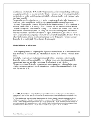 51
Emmi Pikler / Moverse en Libertad
o del parque. En el estudio de A. Tardos’5 aparece una descripción detallada y analítica de
los juguetes utilizados en nuestro Instituto. Objetos o aparatos que sirven para estimular los
movimientos se hallan también a disposición de los niños ya situados en la etapa del reptar
o en la del gateo16.
Durante el verano los niños juegan en el jardín, en un terreno desnivelado, ligeramente en
pendiente, cubierto por hierba; también tienen a su disposición un montón de arena
(acotado). Trepan por las escaleras del jardín (tienen respectivamente 2, 3 ó 4 escalones; la
altura de los escalones es de 14,15 y 18 cm., cada uno con una anchura de unos 24 cm.).
Otras escaleras (de 6 a 7 escalones de 15,16 y 17 cm. de altura por escalón y de 32 cm. de
profundidad) conducen del jardín a la casa y son utilizadas también por los niños mucho
antes de que anden. En cuanto son capaces de reptar, bastante antes, por tanto, de andar,
tienen a su alcance un estanque especialmente acondicionado en el jardín. Después de haber
adquirido la marcha estable, cuentan con una nueva serie de juguetes y aparatos para el
desarrollo de su motricidad. (No se hablará de esto aquí.)
El desarrollo de la motricidad
Desde un principio uno de los principales objetos de nuestro interés en el Instituto consistió
en el desarrollo de la motricidad. La estudiamos en el curso de la actividad cotidiana de los
niños.
Durante las observaciones multidimensionajes advertimos los estadios principales del
desarrollo motor, visibles, controlables por cualquier observador. Constituyen en todo
momento parte de una actividad espontánea, desplegada sin ayuda exterior.
Algunos aspectos del desarrollo motor que precisan observaciones más detalladas no se
reflejan en estas notas (como sucede, por ejemplo, con las diferentes modalidades de la
posición sentada, la de
15 TARDOS, A.: A játékszerek szerepe 3-18 hónapos gyerekek manipulációs revéknységében, en «Psychologiai
Tanulmányok», núm. 9, 1966, págs. 205-223. (Rol de los juguetes en la actividad manipulativa de los niños de 3 a 18
meses).
16 Tienen la posibilidad, entre otras cosas, de ascender por una escalera de forma triangular de dos barras (los seis
peldaños están espaciados 11 cm.); el peldaño más alto se encuentra a 75 cms. del suelo; la longitud de las barras es de
103 cm. También puede trepar a una plataforma de 22 cm. de altura y de 80 x 80 cm. de superficie. Esta, invertida, se
convierte en una caja de la que pueden entrar y salir reptando. Pueden también subirse a un camión de juguete (el que
ahora tenemos mide 25 cm. de altura, 8 cm. de profundidad, 58 cm. de longitud y 29 cm. de anchura).
 