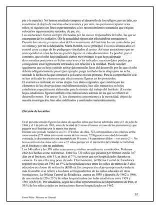 52
Emmi Pikler / Moverse en Libertad
pie o la marcha). No hemos estudiado tampoco el desarrollo de los reflejos; por un lado, no
constituían el objeto de nuestras observaciones y por otro, no queríamos exponer a los
niños, ni siquiera con fines experimentales, a los reconocimientos semanales que exigían
colocarlos rigurosamente sentados, de pie, etc.
Las anotaciones fueron siempre efectuadas por las nurses responsables del niño, las que se
encargaran de los cuidados. (En la actualidad siguen aún efectuándose anotaciones).
Durante los catorce primeros años del funcionamiento del Instituto fueron controladas por
mí misma y por mi colaboradora, María Reinitz, nurse principal. En estos últimos años el
control corre a cargo de los pedagogos vinculados al centro. Así unas anotaciones que no
correspondieran a los hechos no pueden figurar en estos documentos. Es posible, por el
contrario, que el niño haya realizado ciertos movimientos o que haya adoptado
determinadas posiciones en fechas anteriores a las indicadas; nuestros datos pueden por
consiguiente estar ligeramente retrasados con relación a la realidad. Puede suceder
igualmente que se haya omitido anotar determinadas fases del desarrollo por las que el niño
debería obligatoriamente pasar (por ejemplo, juega tumbado hacia abajo pero no se ha
anotado la fecha en la que comenzó a colocarse en esta postura). Para la comprobación sólo
se han utilizado los elementos que efectivamente figuran en los protocolos.
El examen es realizado en varias etapas. Los datos originales, que constituyen los
elementos de las observaciones multidimensionales, han sido transcritos en hojas
estadísticas especialmente elaboradas para la síntesis del trabajo del Instituto. (En estas
hojas estadísticas figuran también otras indicaciones además de las que se refieren al
desarrollo motor. Ver anexo 1). Los elementos concernientes a la motricidad, objeto de
nuestra investigación, han sido codificados y analizados matemáticamente.
Elección de los niños
En el presente estudio figuran los datos de aquellos niños que fueron admitidos entre el 1 de julio de
1946 y el 1 de julio de 1963, antes de la edad de 3 meses (4 meses en caso de los prematuros) y que
pasaron en el Instituto por lo menos tres meses.
Durante este período residieron en él 1.174 niños; de ellos, 722 correspondían a los criterios arriba
mencionados (275 niños estuvieron menos de tres meses; 72 llegaron a una edad demasiado
avanzada; la documentación era incompleta en 38 casos; 14 cran minusválidos —ver anexo 2—. No
hemos utilizado los datos referentes a 53 niños porque en el momento del estudio se hallaban
en el Instituto y aún no andaban).
Los 346 niños y las 376 niñas eran sanos y estaban normalmente constituidos. Podemos
citar dos hechos como testimonio. Entre los 722 niños que pasaron por término medio 367
días en el Instituto, sólo 51, es decir el 7 %, tuvieron que ser hospitalizados durante su
estancia. Es una cifra muy poco elevada. Efectivamente, la Oficina Central de Estadística
registró en el país en 1963 un 9 % de hospitalizaciones entre los niños de menos de 3 años
educados en el seno de su familia (KSH-a). En comparación el porcentaje resulta todavía
más favorable si se refiere a los datos correspondientes de los niños educados en otras
instituciones. La Oficina Central de Estadística cuenta en 1958 y después, de 1962 a 1966,
de una media del 20 a 25 % de niños hospitalizados (no hubo estadísticas entre 1959 y
1961) (KSH-b). Por añadidura, según las cifras representativas del departamento de Pest, el
30 % de los niños criados en instituciones fueron hospitalizados en 1962.
 