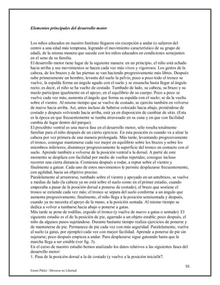 55
Emmi Pikler / Moverse en Libertad
Elementos principales del desarrollo motor
Los niños educados en nuestro Instituto llegaron sin excepción a andar (o salieron del
centro a una edad más temprana, logrando el movimiento característico de su grupo de
edad), de la misma manera que sucede con los niños educados en condiciones semejantes
en el seno de su familia.
El desarrollo motor tiene lugar de la siguiente manera: en un principio, el niño está echado
hacia arriba y sus movimientos se hacen cada vez más vivos y vigorosos. Los gestos de la
cabeza, de los brazos y de las piernas se van haciendo progresivamente más libres. Después
sube primeramente un hombro, levanta del suelo la pelvis; poco a poco todo el tronco se
vuelve, la espalda forma un ángulo agudo con el suelo y se ensancha hasta llegar al ángulo
recto; es decir, el niño se ha vuelto de costado. Tumbado de lado, su cabeza, su brazo y su
muslo participan igualmente en el apoyo, en el equilibrio de su cuerpo. Poco a poco se
vuelve cada vez más; aumenta el ángulo que forma su espalda con el suelo; se da la vuelta
sobre el vientre. Al mismo tiempo que se vuelve de costado, se ejercita también en volverse
de nuevo hacia arriba. Así, antes incluso de haberse colocado hacia abajo, poniéndose de
costado y después volviendo hacia arriba, está ya en disposición de cambiar de sitio. (Esta
es la época en que frecuentemente se tumba atravesado en su cuna y en que con facilidad
cambia de lugar dentro del parque).
El procúbito ventral es una nueva fase en el desarrollo motor, sólo resulta totalmente
familiar para el niño después de un cierto ejercicio. En esta posición es cuando va a alzar la
cabeza por vez primera de una manera prolongada. Más tarde, levantando progresivamente
el tronco, consigue mantenerse cada vez mejor en equilibrio sobre los brazos y sobre los
miembros inferiores; disminuye progresivamente la superficie del tronco en contacto con el
suelo. Aprende también a volverse de la posición ventral a la dorsal. A partir de este
momento se desplaza con facilidad por medio de vueltas repetidas; consigue incluso
recorrer una cierta distancia. Comienza después a rodar, a reptar sobre el vientre y
finalmente a gatear. Cada uno de estos movimientos le permite desplazarse frecuentemente,
con agilidad, hacia un objetivo preciso.
Paralelamente al arrastrarse, tumbado sobre el vientre y apoyado en un antebrazo, se vuelve
a medias de lado (la cabeza ya no está sobre el suelo como en el primer estadio, cuando
empezaba a pasar de la posición dorsal a ponerse de costado), el brazo que sostiene el
tronco se extiende cada vez más; el tronco se separa del suelo conforme a un ángulo que
aumenta progresivamente; finalmente, el niño llega a la posición semisentada y después,
cuando ya no necesita el apoyo de la mano, a la posición sentada. Al mismo tiempo se
dedica a volver a tumbarse hacia abajo o ponerse a gatas.
Más tarde se pone de rodillas, erguido el tronco (y vuelve de nuevo a gatas o sentado). El
siguiente estadio es el de la posición de pie, agarrado a un objeto estable; poco después, el
niño da algunos pasos sujetándose. Durante bastante tiempo realiza ejercicios de ponerse y
de mantenerse de pie. Permanece de pie cada vez con más seguridad. Paralelamente, vuelve
al suelo (a gatas, por ejemplo) cada vez con mayor facilidad. Aprende a ponerse de pie sin
sujetarse; poco después empieza a andar. Para desplazarse sigue gateando hasta que la
marcha llega a ser estable (ver fig. 3).
En el curso de nuestro estudio hemos analizado los datos relativos a las siguientes fases del
desarrollo motor:
1. Pasa de la posición dorsal a la de costado (y vuelve a la posición inicial)t7.
 