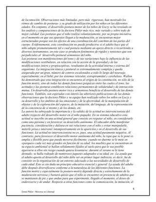 6
Emmi Pikler / Moverse en Libertad
de locomoción. Observaciones más limitadas, pero más rigurosas, han mostrado los
ritmos de cambio de posturas- y su grado de utilización por los niños en las diferentes
edades. En conjunto, el desarrollo postura-motor de los niños de Loczy se ha revelado en
los análisis y comparaciones de la doctora Pikler más rico, más variado y sobre todo de
mejor calidad. Las posturas que el niño realiza voluntariamente, por su propia iniciativa,
en el momento en que sus aparatos llegan a la maduración, se encuentran mejor
estructuradas porque son los efectos de una coordinación del conr4nto de las partes del
cuerpo. Evidentemente, esta coordinación no puede producirse si el adulto hace que el
niño adopte prematuramente tal o cual postura mediante un apoyo directo o recurriendo a
diversos instrumentos, en este caso se producen fenómenos de rigidez y tensiones que son
perjudiciales al ‘desarrollo postural armonioso del niño.
Las posturas son manifestaciones del tono y de sus variaciones bajo la influencia de las
modificaciones vestibulares, en relación con la acción de la gravedad y de las
modificaciones intero y propioceptivas, resultantes de la actividad interna y externa del
organismo. La integración tónica y postural es extremadamente compleja y queda
asegurada por un gran, número de centros escalonados a todo lo largo del neuroeje,
especialmente, en el bebé, por los sistemas reticular, extrapiramidal y cerebeloso. Wallon
ha demostrado que esta integración se encuentra al origen de la constitución, no sólo de la
función motriz, sino de todas las demás funciones psíquicas entre las cuales el tono, las
actitudes y las posturas establecen relaciones permanentes de solidaridad y de interacción
mutua. Un desarrollo posturo-motor rico y armonioso beneficia el desarrollo de las demás
funciones. También, son esperadas con interés las ulteriores publicaciones de las demás
observaciones que la doctora Pikler y su equipo han realizado sobre los niños en Loczy y
su desarrollo y los ámbitos de las emociones y de la afectividad, de la manipulación de
objetos y de la exploración del espacio, de la imitación, del lenguaje, de la representación
de la conciencia de sí mismo y de los demás, etc.
La autora ha subrayado la importancia y la validez de la actitud no intervencionista del
adulto respecto del desarrollo motor en el niño pequeño. En su sistema educativo esta
actitud se inscribe en una actitud general que consiste en respetar al niño, en considerarle
como una persona y en favorecer su desarrollo autónomo. El educador debe manifestar
paciencia, consideración y dulzura en sus relaciones con el niño y evitar manipularle,
meterle prisa e intervenir intempestivamente en la aparición y en el desarrollo de sus
funciones. La actitud no intervencionista no es, pues, una actitud puramente negativa. Al
contrario, para favorecer el desarrollo motor autónomo del niño, la ropa que se le pone es
amplia y flexible para que pueda moverse fácilmente; cuando no duerme se le mete en
«parques» cada vez más grandes en función de su edad; los muebles que se encuentran en
su espacio ambiental se hallan sólidamente fijados al suelo para que le sea posible
agarrarse a ellos sin riesgo cuando quiera levantarse; durante el verano se le tiene
desnudo; se halla rodeado de numerosos juguetes adaptados a su edad, etc. La ayuda que
el adulto aporta al desarrollo del niño debe ser en primer lugar indirecta, es decir, ha de
consistir en la organización de un entorno adecuado a las necesidades de desarrollo de
cada edad. Este es sin duda un principio educativo esencial y general. La ayuda del adulto
debe después diversificarse conforme a la naturaleza de las diferentes funciones. La
función motriz y especialmente la posturo-motriz depende directa y estrechamente de la
maduración nerviosa y bastará quizás que el niño se encuentre en presencia de adultos que
se mantienen de pie y que andan para que experimente, llegado el momento, el deseo de
enderezarse y de andar. Respecto a otras funciones como la comunicación, la imitación, el
 