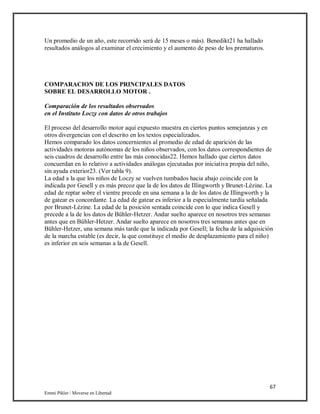 67
Emmi Pikler / Moverse en Libertad
Un promedio de un año, este recorrido será de 15 meses o más). Benedikt21 ha hallado
resultados análogos al examinar el crecimiento y el aumento de peso de los prematuros.
COMPARACION DE LOS PRINCIPALES DATOS
SOBRE EL DESARROLLO MOTOR .
Comparación de los resultados observados
en el Instituto Loczy con datos de otros trabajos
El proceso del desarrollo motor aquí expuesto muestra en ciertos puntos semejanzas y en
otros divergencias con el descrito en los textos especializados.
Hemos comparado los datos concernientes al promedio de edad de aparición de las
actividades motoras autónomas de los niños observados, con los datos correspondientes de
seis cuadros de desarrollo entre las más conocidas22. Hemos hallado que ciertos datos
concuerdan en lo relativo a actividades análogas ejecutadas por iniciativa propia del niño,
sin ayuda exterior23. (Ver tabla 9).
La edad a la que los niños de Loczy se vuelven tumbados hacia abajo coincide con la
indicada por Gesell y es más precoz que la de los datos de Illingworth y Brunet-Lézine. La
edad de reptar sobre el vientre precede en una semana a la de los datos de Illingworth y la
de gatear es concordante. La edad de gatear es inferior a la especialmente tardía señalada
por Brunet-Lézine. La edad de la posición sentada coincide con lo que indica Gesell y
precede a la de los datos de Bühler-Hetzer. Andar suelto aparece en nosotros tres semanas
antes que en Bühler-Hetzer. Andar suelto aparece en nosotros tres semanas antes que en
Bühler-Hetzer, una semana más tarde que la indicada por GeseIl; la fecha de la adquisición
de la marcha estable (es decir, la que constituye el medio de desplazamiento para el niño)
es inferior en seis semanas a la de Gesell.
 