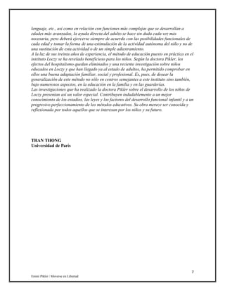 7
Emmi Pikler / Moverse en Libertad
lenguaje, etc., así como en relación con funciones más complejas que se desarrollan a
edades más avanzadas, la ayuda directa del adulto se hace sin duda cada vez más
necesaria, pero deberá ejercerse siempre de acuerdo con las posibilidades funcionales de
cada edad y tomar la forma de una estimulación de la actividad autónoma del niño y no de
una sustitución de esta actividad o de un simple adiestramiento.
A la luz de sus treinta años de experiencia, el método de educación puesto en práctica en el
instituto Loczy se ha revelado beneficioso para los niños. Según la doctora Pikler, los
efectos del hospitalismo quedan eliminados y una reciente investigación sobre niños
educados en Loczy y que han llegado ya al estado de adultos, ha permitido comprobar en
ellos una buena adaptación familiar, social y profesional. Es, pues, de desear la
generalización de este método no sólo en centros semejantes a este instituto sino también,
bajo numerosos aspectos, en la educación en la familia y en las guarderías.
Las investigaciones que ha realizado la doctora Pikler sobre el desarrollo de los niños de
Loczy presentan así un valor especial. Contribuyen indudablemente a un mejor
conocimiento de los estadios, las leyes y los factores del desarrollo funcional infantil y a un
progresivo perfeccionamiento de los métodos educativos. Su obra merece ser conocida y
reflexionada por todos aquellos que se interesan por los niños y su futuro.
TRAN THONG
Universidad de París
 