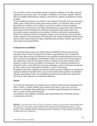 71
Emmi Pikler / Moverse en Libertad
Por el contrario, ciertos movimientos que por lo general no figuran en las tablas, aparecen
regularmente en nuestros niños. Por ejemplo, arrodillarse con el tronco erguido. Nuestros
niños se arrodillan habitualmente, juegan en esta posición y algunos se desplazan así antes
de andar.
Existen también divergencias con relación a estas tablas de desarrollo en lo que concierne a
andar a gatas. Todos nuestros niños gatean antes de andar y no solamente sobre un suelo
horizontal, sino también en los escalones, en escaleras y sobre el suelo en pendiente.
Brunet-Lézine no mencionan en su tabla el desplazamiento a gatas sobre suelo horizontal.
Otros autores (Gesell, Illingworth) establecen una diferencia entre gatear sobre suelo
horizontal y trepar o descender por una escalera. Clasifican al primero inmediatamente
después de la posición sentada y al segundo, «trepar», en la misma época que la marcha o
incluso después. En nuestra opinión, estas diferencias de tiempo responden al hecho de que
nuestros niños tienen ocasión de trepar y descender antes de andar, mientras que en otros
sitios carecen de esta posibilidad.
Evaluación de la motilidad
En el Instituto hemos tenido estos últimos años la posibilidad de hacer observaciones
especiales sobre el desarrollo general de los niños y especialmente sobre su desarrollo
motor. Estas observaciones son diferentes de las anotadas sistemáticamente por las nurses
bajo el control de los pedagogos. Pretendíamos obtener en el marco de esta investigación
unas indicaciones sobre las actividades motrices cotidianas de los niños mientras están
despiertos; cuáles son esas actividades en el transcurso de los diferentes períodos de su
desarrollo; cuáles son las diferentes posiciones adoptadas y cuál es la duración de cada una
de ellas; cuáles son los movimientos realizados y cuál es su frecuencia.
Deseábamos ante todo comprobar la experiencia diaria con que contábamos en relación con
la progresividad del desarrollo motor y con el nivel relativamente estable de la motilidad.
Además, expresando en cifras esta motilidad, queríamos hacer posible una comparación
con la de los niños educados en condiciones diferentes.
Método
En el curso de una primera serie preparatoria se realizaron observaciones sistemáticas en 8
niños (3 niños y 5 niñas), durante un pro medio de seis meses y dos o tres veces por
semana. Los resultados fueron publicados en la edición original (húngara) de la presente
obra, así como en otras publicaciones26.
Los exámenes más complejos, abordados para comprobarlas, han confirmado nuestras
constataciones anteriores.
PIKLER, E.: Learning of motor skills on the basis of self-induced movements. Excepcional infant. Brunner-Mazel, Nueva
York, vol II, 1971, y Data on gross motor development of the znant. Early child development and care, vol. 1, 1972.
Las observaciones y los primeros estudios minuciosos fueron realizados por los colaboradores del Instituto: P. Harmart,
psicólogo y el Dr. G. Püspóky, médico. Las elaboraciones ulteriores son debidas a A. Tardos, psicólogo. Manifiesto aquí
mi agradecimiento por su colaboración.
 