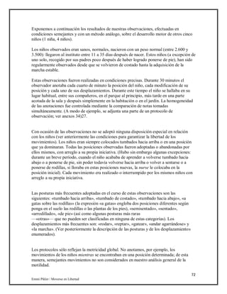72
Emmi Pikler / Moverse en Libertad
Exponemos a continuación los resultados de nuestras observaciones, efectuadas en
condiciones semejantes y con un método análogo, sobre el desarrollo motor de otros cinco
niños (1 niña, 4 niños).
Los niños observados eran sanos, normales, nacieron con un peso normal (entre 2.600 y
3.500): llegaron al instituto entre 11 a 35 días después de nacer. Estos niños (a excepción de
uno solo, recogido por sus padres poco después de haber logrado ponerse de pie), han sido
regularmente observados desde que se volvieron de costado hasta la adquisición de la
marcha estable.
Estas observaciones fueron realizadas en condiciones precisas. Durante 30 minutos el
observador anotaba cada cuarto de minuto la posición del niño, cada modificación de su
posición y cada uno de sus desplazamientos. Durante este tiempo el niño se hallaba en su
lugar habitual, entre sus compañeros, en el parque al principio, más tarde en una parte
acotada de la sala y después simplemente en la habitación o en el jardín. La homogeneidad
de las anotaciones fue controlada mediante la comparación de notas tomadas
simultáneamente. (A modo de ejemplo, se adjunta una parte de un protocolo de
observación; ver anexos 34)27.
Con ocasión de las observaciones no se adoptó ninguna disposición especial en relación
con los niños (ver anteriormente las condiciones para garantizar la libertad de los
movimientos). Los niños eran siempre colocados tumbados hacia arriba o en una posición
que ya dominaran. Todas las posiciones observadas fueron adoptadas o abandonadas por
ellos mismos, con arreglo a su propia iniciativa. (Hubo sin embargo algunas excepciones:
durante un breve período, cuando el niño acababa de aprender a volverse tumbado hacia
abajo o a ponerse de pie, sin poder todavía volverse hacia arriba o volver a sentarse o a
ponerse de rodillas, si lloraba en estas posiciones nuevas, la nurse le colocaba en la
posición inicial). Cada movimiento era realizado o interrumpido por los mismos niños con
arreglo a su propia iniciativa.
Las posturas más frecuentes adoptadas en el curso de estas observaciones son las
siguientes: «tumbado hacia arriba», «tumbado de costado», «tumbado hacia abajo», «a
gatas sobre las rodillas» (la expresión «a gatas» engloba dos posiciones diferentes según
ponga en el suelo las rodillas o las plantas de los pies), «semisentado», «sentado»,
«arrodillado», «de pie» (así como algunas posturas más raras
—«otras»— que no pueden ser clasificadas en ninguna de estas categorías). Los
desplazamientos más frecuentes son: «rodar», «reptar», «gatear», «andar agarrándose» y
«la marcha». (Ver posteriormente la descripción de las posturas y de los desplazamientos
enumerados).
Los protocolos sólo reflejan la motricidad global. No anotamos, por ejemplo, los
movimientos de los niños mientras se encontraban en una posición determinada; de esta
manera, semejantes movimientos no son considerados en nuestro análisis general de la
motilidad.
 