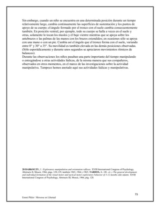 73
Emmi Pikler / Moverse en Libertad
Sin embargo, cuando un niño se encuentra en una determinada posición durante un tiempo
relativamente largo, cambia continuamente las superficies de sustentación y los puntos de
apoyo de su cuerpo; el ángulo formado por el tronco con el suelo cambia consecuentemente
también. En posición ventral, por ejemplo, todo su cuerpo se halla a veces en el suelo y
otras, solamente lo tocan los muslos y el bajo vientre mientras que se apoya sobre los
antebrazos o las palmas de las manos con los brazos extendidos; en ocasiones sólo se apoya
con una mano o con un pie. Cambia así el ángulo que el tronco forma con el suelo, variando
entre 0° y 30° a 35°. Su movilidad es también elevada en las demás posiciones observadas.
(Sólo esporádicamente y durante unos segundos se apreciaron movimientos rítmicos de
balanceo).
Durante las observaciones los niños pasaban una parte importante del tiempo manipulando
o entregándose a otras actividades lúdicas, de la misma manera que sus compañeros,
observados en otros momentos, en el marco de las investigaciones sobre la actividad
manipulativa. Tampoco hemos anotado aquí sus actividades lúdicas y manipulativas.
28 BARKOCZY, 1.: Exploratory manipulation and orientation reflexes. XVIII International Congress of Psychology,
Abstracts II, Moscú, 1966, págs. 128-129, también 1965, 1964 y 1965; TARDOS, A.: Ob. cit. y The general development
and individual formation of the visual motor and tactical motor exploratory behavior of 3-12 months olds infants. XVIII
International Congress of Psychology, Abstracts III, Moscú, 1966, pág. 128.
 