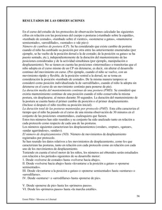 74
Emmi Pikler / Moverse en Libertad
RESULTADOS DE LAS OBSERVACIONES
En el curso del estudio de los protocolos de observación hemos calculado las siguientes
cifras en relación con las posiciones del cuerpo o posturas («tumbado sobre la espalda»,
«tumbado de costado», «tumbado sobre el vientre», «sostenerse a gatas», «mantenerse
semisentado», «arrodillado», «sentado» o «de pie»):
Número de cambios de postura (CP). Se ha considerado que existe cambio de postura
cuando el niño ha cambiado su posición por otra entre las anteriormente enumeradas (por
ejemplo, se ha vuelto de la posición dorsal a la de costado; de la posición «a gatas» se ha
puesto sentado, etc.), independientemente de la duración del mantenimiento de las
posiciones consideradas y de la actividad simultánea (por ejemplo, manipulación o
desplazamiento). No se tienen en cuenta las posiciones «intermedias» o transitorias que el
niño adopta en el curso mismo de un CP sin detenerse, es decir, sin alterar el desarrollo
continuo del movimiento en curso. (Por ejemplo, cuando el niño se vuelve, con un
movimiento rápido y flexible, de la posición ventral a la dorsal, no se toma en
consideración la posición «tumbado de costado». De la misma manera tampoco se
consideró como posición individualizada la de «arrodillado», cuando el niño la adopta sin
detenerse en el curso de un movimiento continúo para ponerse de pie).
La duración media del mantenimiento continuo de una postura (PMD). Se consideró que
existía mantenimiento continuo de una posición cuando el niño conservaba la misma
postura, sin desplazarse, al menos durante 30 segundos. La duración del mantenimiento de
la postura se cuenta hasta el primer cambio de posición o el primer desplazamiento.
(Incluso si después el niño recobra su posición inicial).
La duración total de las posturas mantenidas por protocolo (PMT). Esta cifra caracteriza el
tiempo que el niño ha pasado en el curso de una misma observación de 30 minutos en el
conjunto de las posiciones «mantenidas», cualesquiera que fuesen.
Estos tres números han sido reunidos y su conjunto ha sido analizado tanto en relación a
cada protocolo como respecto de cada una de las posturas.
Los números siguientes caracterizan los desplazamientos («rodar», «reptar», «gatear»,
«andar agarrándose», «andar»).
El número de desplazamientos (ND). Número de movimientos de desplazamiento
registrados por protocolo.
Se han reunido los datos relativos a los movimientos de desplazamiento, como los que
caracterizan las posturas, tanto en relación con cada protocolo como en relación con cada
uno de los movimientos de desplazamiento.
Teniendo en cuenta el nivel motor de los niños, los números así obtenidos serán estudiados
con relación a los períodos siguientes de su desarrollo motor:
1. Desde «volverse de costado» hasta «volverse hacia abajo».
II. Desde «volverse hacia abajo» hasta «levantarse a la posición a gatas» o «ponerse
semisentado».
III. Desde «levantarse a la posición a gatas» o «ponerse semisentado» hasta «sentarse» o
«arrodillarse».
IV. Desde «sentarse> o «arrodillarse» hasta «ponerse de pie».
V. Desde «ponerse de pie» hasta los «primeros pasos».
VI. Desde los «primeros pasos» hasta «la marcha estable».
 