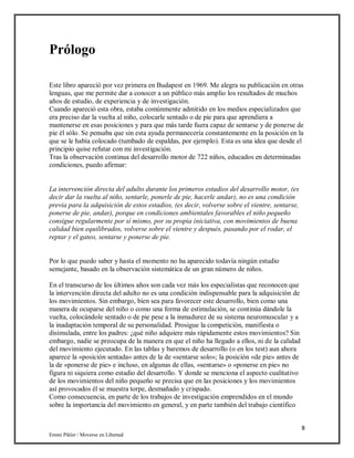 8
Emmi Pikler / Moverse en Libertad
Prólogo
Este libro apareció por vez primera en Budapest en 1969. Me alegra su publicación en otras
lenguas, que me permite dar a conocer a un público más amplio los resultados de muchos
años de estudio, de experiencia y de investigación.
Cuando apareció esta obra, estaba comúnmente admitido en los medios especializados que
era preciso dar la vuelta al niño, colocarle sentado o de pie para que aprendiera a
mantenerse en esas posiciones y para que más tarde fuera capaz de sentarse y de ponerse de
pie él sólo. Se pensaba que sin esta ayuda permanecería constantemente en la posición en la
que se le había colocado (tumbado de espaldas, por ejemplo). Esta es una idea que desde el
principio quise refutar con mi investigación.
Tras la observación continua del desarrollo motor de 722 niños, educados en determinadas
condiciones, puedo afirmar:
La intervención directa del adulto durante los primeros estadios del desarrollo motor, (es
decir dar la vuelta al niño, sentarle, ponerle de pie, hacerle andar), no es una condición
previa para la adquisición de estos estadios, (es decir, volverse sobre el vientre, sentarse,
ponerse de pie, andar), porque en condiciones ambientales favorables el niño pequeño
consigue regularmente por sí mismo, por su propia iniciativa, con movimientos de buena
calidad bien equilibrados, volverse sobre el vientre y después, pasando por el rodar, el
reptar y el gateo, sentarse y ponerse de pie.
Por lo que puedo saber y hasta el momento no ha aparecido todavía ningún estudio
semejante, basado en la observación sistemática de un gran número de niños.
En el transcurso de los últimos años son cada vez más los especialistas que reconocen que
la intervención directa del adulto no es una condición indispensable para la adquisición de
los movimientos. Sin embargo, bien sea para favorecer este desarrollo, bien como una
manera de ocuparse del niño o como una forma de estimulación, se continúa dándole la
vuelta, colocándole sentado o de pie pese a la inmadurez de su sistema neuromuscular y a
la inadaptación temporal de su personalidad. Prosigue la competición, manifiesta o
disimulada, entre los padres: ¿qué niño adquiere más rápidamente estos movimientos? Sin
embargo, nadie se preocupa de la manera en que el niño ha llegado a ellos, ni de la calidad
del movimiento ejecutado. En las tablas y baremos de desarrollo (o en los test) aun ahora
aparece la «posición sentada» antes de la de «sentarse solo»; la posición «de pie» antes de
la de «ponerse de pie» e incluso, en algunas de ellas, «sentarse» o «ponerse en pie» no
figura ni siquiera como estadio del desarrollo. Y donde se menciona el aspecto cualitativo
de los movimientos del niño pequeño se precisa que en las posiciones y los movimientos
así provocados él se muestra torpe, desmañado y crispado.
Como consecuencia, en parte de los trabajos de investigación emprendidos en el mundo
sobre la importancia del movimiento en general, y en parte también del trabajo científico
 