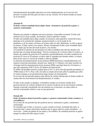 81
Emmi Pikler / Moverse en Libertad
Intermitentemente ha podido apreciarse un cierto desplazamiento en el curso de este
período: el cuerpo del niño gira (en torno a un eje vertical). No lo hemos tenido en cuenta
en el escrutinio.
.Período II:
O desde «volverse tumbado hacia abajo» hasta «levantarse a la posición a gatas» o
«ponerse semisentado»
Durante este período se adquiere una nueva postura: el procúbito toventral. El niño está
tumbado hacia abajo cuando, al comienzo, toda la superficie ventral.
El niño esta tumbado hacia abajo cuando, al comienzo, toda superficie ventral del tronco
participa en la sustentación; después, progresivamente y con la ayuda de los
antebrazos y de las manos, el tronco se levanta cada vez más; finalmente, ya sólo se apoya
los brazos, el bajo vientre y los muslos. Hemos considerado al niño como «tumbado hacia
abajo» hasta que levante del suelo la pelvis y los muslos.
Al considerar el número de movimientos los niños resultaban más móviles durante este
período que a lo largo del precedente. Tras los comienzos de «volverse sobre el vientre», el
número de cambios de posición (CP) aumentó considerablemente: los niños cambiaron de
posición 42 veces en 30 minutos, es decir cada 43 segundos por término medio. La mayor
parte de las veces se volvían de costado y sobre la espalda.
La duración del mantenimiento de las posturas (PMd) disminuyó considerablemente con
respecto al período precedente; alcanzó una media de 3,5 minutos; otro tanto sucedió con
el tiempo total de mantenimiento de las posturas (PMt), que llegó hasta los 24 minutos y
que sólo representa el 80 % de los 30 minutos de observación.
El «PMt» del decúbito dorsal se redujo hasta el 49,5 % de la cifra del período precedente; el
«PMd» hasta el 36 %. Pese a ello, los niños se mantuvieron más sobre la espalda que sobre
el vientre (aunque ya no permanecieran largo tiempo sin interrupción).
En el curso de este período aparece (más allá de las vueltas alternas que no hemos tenido en
cuenta entre los movimientos de desplazamiento), el «rodar».
El niño rueda cuando se desplaza, volviéndose siempre en el mismo sentido de la
posición dorsal a la ventral y después de la ventral a la dorsal con un movimiento continúo.
Durante el período considerado este movimiento no es frecuente: en cuatro niños se
advirtió un promedio inferior a una vez por protocolo.
Período III:
desde «levantarse hasta la posición a gatas» o «ponerse semisentado» hasta «sentarse» o
«arrodillarse»
En el curso de este período hay dos posturas nuevas: mantenerse a gatas y mantenerse
semisentado.
Se considera que el niño se mantiene a gatas cuando su tronco, levantado del suelo, se
encuentra más o menos horizontal, mientras que se apoya sobre los cuatro miembros —a
veces tres— (sobre las palmas de las manos y las rodillas). Se considera posición «a gatas»
aunque la cabeza del niño toque el suelo.
 
