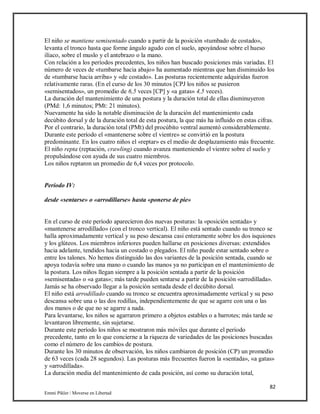 82
Emmi Pikler / Moverse en Libertad
El niño se mantiene semisentado cuando a partir de la posición «tumbado de costado»,
levanta el tronco hasta que forme ángulo agudo con el suelo, apoyándose sobre el hueso
ilíaco, sobre el muslo y el antebrazo o la mano.
Con relación a los períodos precedentes, los niños han buscado posiciones más variadas. El
número de veces de «tumbarse hacia abajo» ha aumentado mientras que han disminuido los
de «tumbarse hacia arriba» y «de costado». Las posturas recientemente adquiridas fueron
relativamente raras. (En el curso de los 30 minutos [CPJ los niños se pusieron
«semisentados», un promedio de 6,5 veces [CP] y «a gatas» 4,5 veces).
La duración del mantenimiento de una postura y la duración total de ellas disminuyeron
(PMd: 1,6 minutos; PMt: 21 minutos).
Nuevamente ha sido la notable disminución de la duración del mantenimiento cada
decúbito dorsal y de la duración total de esta postura, la que más ha influido en estas cifras.
Por el contrario, la duración total (PMt) del procúbito ventral aumentó considerablemente.
Durante este período el «mantenerse sobre el vientre» se convirtió en la postura
predominante. En los cuatro niños el «reptar» es el medio de desplazamiento más frecuente.
El niño repta (reptación, crawling) cuando avanza manteniendo el vientre sobre el suelo y
propulsándose con ayuda de sus cuatro miembros.
Los niños reptaron un promedio de 6,4 veces por protocolo.
Período IV:
desde «sentarse» o «arrodillarse» hasta «ponerse de pie»
En el curso de este período aparecieron dos nuevas posturas: la «posición sentada» y
«mantenerse arrodillado» (con el tronco vertical). El niño está sentado cuando su tronco se
halla aproximadamente vertical y su peso descansa casi enteramente sobre los dos isquiones
y los glúteos. Los miembros inferiores pueden hallarse en posiciones diversas: extendidos
hacia adelante, tendidos hacia un costado o plegados. El niño puede estar sentado sobre o
entre los talones. No hemos distinguido las dos variantes de la posición sentada, cuando se
apoya todavía sobre una mano o cuando las manos ya no participan en el mantenimiento de
la postura. Los niños llegan siempre a la posición sentada a partir de la posición
»semisentada» o «a gatas»; más tarde pueden sentarse a partir de la posición «arrodillada».
Jamás se ha observado llegar a la posición sentada desde el decúbito dorsal.
El niño está arrodillado cuando su tronco se encuentra aproximadamente vertical y su peso
descansa sobre una o las dos rodillas, independientemente de que se agarre con una o las
dos manos o de que no se agarre a nada.
Para levantarse, los niños se agarraron primero a objetos estables o a barrotes; más tarde se
levantaron libremente, sin sujetarse.
Durante este período los niños se mostraron más móviles que durante el período
precedente, tanto en lo que concierne a la riqueza de variedades de las posiciones buscadas
como el número de los cambios de postura.
Durante los 30 minutos de observación, los niños cambiaron de posición (CP) un promedio
de 63 veces (cada 28 segundos). Las posturas más frecuentes fueron la «sentada», «a gatas»
y «arrodillada».
La duración media del mantenimiento de cada posición, así como su duración total,
 
