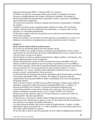 83
Emmi Pikler / Moverse en Libertad
siguieron disminuyendo (PMd: 1,2 minutos; PMt: 18,5 minutos).
El análisis con relación a las posturas mostró que los niños se mantienen con mayor
frecuencia y también durante más tiempo en la posición «sentada». Sin embargo, la
duración total (PMt) del mantenimiento en procúbito ventral y en posición «arrodillada»
sigue siendo todavía importante.
En el curso de este período resultan ya mínimas las posiciones «semisentada» y «tumbada
de costado».
También se ha hecho escaso el desplazamiento mediante el «rodar». Por el contrario,
«reptar» continúa siendo invariablemente muy importante, y el «gatear» cada vez más
frecuente, se va haciendo preponderante.
El niño gatea cuando avanza en esta posición con la ayuda de los movimientos alternados
de los cuatro miembros.
Durante este período y en 30 minutos, los niños gatearon un promedio de 13,2 veces y se
dedicaron a movimientos de desplazamiento continuo durante un total de 2 minutos.
Período V:
desde «ponerse de pie» hasta los primeros pasos
En el curso de este período aparece una nueva postura: de pie.
El niño se halla de pie cuando su tronco se encuentra aproximadamente vertical, su peso
reposa sobre una o las dos plantas de los pies (independientemente de que se agarre con una
o las dos manos o de que no se agarre).
Para levantarse, los niños se sujetaron primeramente a objetos estables o a los barrotes; más
tarde conseguían ponerse de pie sin agarrarse.
Durante este período fue cuando los niños mostraron una mayor movilidad. En los 30
minutos de observación adoptaron una nueva postura un promedio de 74 veces (CP), es
decir cada 24 segundos. Entre todas las posturas adoptadas la que domina por su frecuencia
es la de «sentarse» (21 veces por protocolo); la sigue «ponerse a gatas» (17 veces) y
«arrodillarse» (13,5 veces). También resulta importante el número de veces en que se
pusieron «de pie»: un promedio de 10 por protocolo.
La duración total del conjunto de las posturas mantenidas siguió disminuyendo con relación
a los períodos precedentes: PMT: 15 minutos. Sin embargo, la duración media del
mantenimiento de una postura (PMd) no difiere sensiblemente de la cifra correspondiente
del período anterior.
Tanto en lo que se refiere a la PMd como a la PMt, la posición «sentada» sigue siendo la
dominante. La duración media de la posición mantenida (PMd) es de 1,3 minutos, la
duración total (PMt) es de 9 minutos. La postura recientemente adquirida tiene
características inferiores a la posición «sentada» pero superiores a las de las demás
posturas; la PMd de la posición «de pie» es de 1 minuto, su PMt es de 5 minutos.
Durante este período, apareció cada vez con mayor frecuencia y como nuevo medio de
desplazamiento «dar pasos agarrándose».
El niño da pasos, agarrándose cuando cambia de lugar hacia adelante, hacia un lado o
hacia atrás, de pie, mientras que se agarra con una o las dos manos al borde de un mueble, a
unos barrotes o a un juguete de grandes dimensiones.
Los niños realizaron muchas veces los dos modos de desplazamiento: «a gatas» y «andar
agarrándose» (gateo un promedio de 11,7; andar sujetándose: 8,6). En la mayor parte de los
casos sigue siendo dominante el «gateo».
En un solo niño se observó más frecuentemente un tercio medio de desplazamiento bastante
 