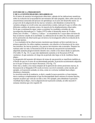 86
Emmi Pikler / Moverse en Libertad
ESTUDIO DE LA PROGRESION
Y DE LA CONTINUIDAD DEL DESARROLLO
En el marco de nuestras investigaciones obtuvimos, además de las indicaciones numéricas
sobre la evolución de la necesidad de movimientos del niño pequeño, datos sobre una de las
características esenciales del proceso de aprendizaje en el curso del desarrollo motor: la
progresión de la adquisición de las nuevas variantes y del abandono eventual de las
variantes antiguas se reveló como una característica común, tanto por lo que se refiere a los
diferentes cambios de postura como a la mayoría de los desplazamientos observados.
En lo que a continuación sigue vamos a examinar los resultados extraídos de una
investigación efectuada por A. Tardos (1972) sobre el desarrollo motor de 10 niños.
(Entre esos 10 niños —7 chicos y 3 chicas— se encuentran los 5 cuyos datos sirvieron de
base al anterior estudio de la motilidad. La elaboración de los datos fue efectuada a partir
de los protocolos de observación que sirvieron a la investigación sobre la evolución de la
actividad motriz).
1. Los resultados de las observaciones mostraron que durante un breve período tras su
primera aparición, los niños emplean raramente, con relación a la frecuencia de los otros
movimientos, las nuevas posturas y los nuevos movimientos más avanzados. Después los
realizan cada vez más; la frecuencia (CD) de la toma de una posición recientemente
adquirida aumenta progresivamente durante uno y medio a tres meses desde su aparición.
(Ver tabla 15, fig. 12). La que más rápidamente aumenta es la frecuencia (CP) de
«sentarse»; la que aumenta a lo largo de un período más largo es la de «tumbarse hacia
abajo».
La progresión del aumento del número de tomas de una posición se manifiesta también en
el hecho de que en el curso de un determinado período, la posición recientemente adquirida
no es la que se busca con mayor frecuencia. (Ver fig. 13).
Entre mes y medio y tres meses después de la aparición de ciertas posiciones nuevas, la
frecuencia de su búsqueda (CP) oscila en torno a un nivel constante, como sucede, por
ejemplo, en la posición sentada; en otras, como en «volverse tumbado hacia abajo»
disminuye claramente.
La inversión total de la tendencia, es decir, cuando la nueva posición o el movimiento
nuevo sustituye completamente al que ha desempeñado hasta entonces la misma función,
requiere un plazo que varía de un niño a otro. Por ejemplo, para abandonar la posición
«tumbada hacia abajo», tras la adquisición de la posición sentada, un niño necesitó 4
semanas mientras que otro requirió 24.
 