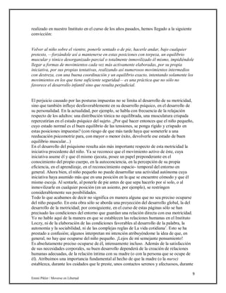 9
Emmi Pikler / Moverse en Libertad
realizado en nuestro Instituto en el curso de los años pasados, hemos llegado a la siguiente
convicción:
Volver al niño sobre el vientre, ponerle sentado o de pie, hacerle andar, bajo cualquier
pretexto, —forzándole así a mantenerse en estas posiciones con torpeza, un equilibrio
muscular y tónico desorganizado parcial o totalmente inmovilizado él mismo, impidiéndole
llegar a formas de movimientos cada vez más activamente elaboradas, por su propia
iniciativa, por sus propias tentativas, realizando así numerosos movimientos intermedios
con destreza, con una buena coordinación y un equilibrio exacto, intentando solamente los
movimientos en los que tiene suficiente seguridad— es una práctica que no sólo no
favorece el desarrollo infantil sino que resulta perjudicial.
El perjuicio causado por las posturas impuestas no se limita al desarrollo de su motricidad,
sino que también influye desfavorablemente en su desarrollo psíquico, en el desarrollo de
su personalidad. En la actualidad, por ejemplo, se habla con frecuencia de la relajación
respecto de los adultos: una distribución tónica no equilibrada, una musculatura crispada
repercutirían en el estado psíquico del sujeto. ¿Por qué hacer entonces que el niño pequeño,
cuyo estado normal es el buen equilibrio de las tensiones, se ponga rígido y crispado en
estas posiciones impuestas? (con riesgo de que más tarde haya que someterle a una
reeducación psicomotriz para, con mayor o menor éxito, devolverle ese estado de buen
equilibrio muscular...)
En el desarrollo del psiquismo resulta aún más importante respecto de esta motricidad la
iniciativa procedente del niño. Ya se reconoce que el movimiento activo de éste, cuya
iniciativa asume él y que él mismo ejecuta, posee un papel preponderante en el
conocimiento del propio cuerpo, en la autoconciencia, en la percepción de su propia
eficiencia, en el aprendizaje, en el reconocimiento espacio- temporal del entorno en
general. Ahora bien, el niño pequeño no puede desarrollar una actividad autónoma cuya
iniciativa haya asumido más que en una posición en la que se encuentre cómodo y que él
mismo escoja. Al sentarle, al ponerle de pie antes de que sepa hacerlo por sí solo, o al
inmovilizarle en cualquier posición (en un asiento, por ejemplo), se restringen
considerablemente sus posibilidades.
Todo lo que acabamos de decir no significa en manera alguna que no sea preciso ocuparse
del niño pequeño. En esta obra sólo se aborda una proyección del desarrollo global, la del
desarrollo de la motricidad; por consiguiente, en el curso de estas páginas sólo se han
precisado las condiciones del entorno que guardan una relación directa con esa motricidad.
Yo no hablo aquí de la manera en que se establecen las relaciones humanas en el Instituto
Loczy, ni de la elaboración de las condiciones favorables al desarrollo de la palabra, la
autonomía y la sociabilidad, ni de las complejas reglas de La vida cotidiana’. Esto se ha
prestado a confusión; algunos interpretan mi intención atribuyéndome la idea de que, en
general, no hay que ocuparse del niño pequeño. ¡Lejos de mí semejante pensamiento!
Es absolutamente preciso ocuparse de él, intensamente incluso. Además de la satisfacción
de sus necesidades corporales, su buen desarrollo dependerá de la creación de relaciones
humanas adecuadas, de la relación íntima con su madre (o con la persona que se ocupe de
él). Atribuimos una importancia fundamental al hecho de que la madre (o la nurse)
establezca, durante los cuidados que le preste, unos contactos serenos y afectuosos, durante
 