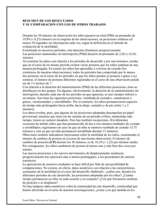 95
Emmi Pikler / Moverse en Libertad
RESUMEN DE LOS RESULTADOS
Y SU COMPARACION CON LOS DE OTROS TRABAJOS
Durante los 30 minutos de observación los niños pasaron en total (PMt) un promedio de
19,99 (± 0,23) minutos en el conjunto de las observaciones, en posiciones estáticas (al
menos 30 segundos sin interrupción cada vez, según la definición en el método de
evaluación de la motilidad).
Examinada en sucesivos períodos, esta duración disminuye progresivamente.
Las posiciones mantenidas sin interrupción (PMd) duraron un promedio de 2,46 (± 0,16)
minutos.
Al examinar los datos con relación a los períodos de desarrollo y por movimientos, resulta
que en el curso de un mismo período existen varias posturas que los niños emplean de una
manera prolongada. En cuanto los niños han aprendido a volverse de costado (los
comienzos de nuestras observaciones), todos los períodos han comportado por lo menos
dos posturas; en el curso de los períodos en que los niños pueden ya ponerse a gatas o (y)
sentarse, el número de posturas diferentes registradas en el curso de una observación puede
ser de 5 o incluso de 7.
Con relación a la duración del mantenimiento (PMd) de las diferentes posiciones, éstas se
distribuyen en dos grupos. En algunas, efectivamente, la duración de su mantenimiento sin
interrupción, durante cada uno de los períodos en que aparecen, es casi siempre inferior a
un minuto. Son éstas las siguientes posiciones: «tumbada de costado», «mantenerse a
gatas», «semisentada» y «arrodillada». Por el contrario, los niños permanecieron espacios
de tiempo más prolongados hacia arriba, hacia abajo, sentados y de pie (entre 1 y 2
minutos).
Los datos revelan, pues, que algunas de las posiciones adoptadas desempeñan un papel
provisional, mientras que otras (no las mismas de un período a Otro), mantenidas más
tiempo, tienen un carácter duradero. Pero hay también excepciones. (En diferentes
ocasiones ha habido niños que han permanecido de dos a tres minutos tumbados de costado
o arrodillados; registramos un caso en que un niño se mantuvo tumbado de costado 13,75
minutos y otro en que un niño permaneció arrodillado durante 13 minutos).
Obtuvimos también indicadores interesantes sobre la motilidad de los niños, examinando el
número de cambios de postura en el curso de una misma observación. El número de
cambios de posición (CP) durante los 30 minutos, es de 56,30 (± 1,22) por término medio.
Por consiguiente, los niños cambiaron de postura al menos una y más bien dos veces por
minuto.
Las nuevas posiciones o los nuevos movimientos de desplazamiento sustituyen
progresivamente tras ejercicios más o menos prolongados, a los precedentes de carácter
transitorio.
La apreciación de nuestros resultados se hace difícil por falta de una posibilidad de
comparaciones. No existen, en efecto, datos numéricos con relación a las características
semejantes de la motilidad en el curso del desarrollo «habitual»: ¿cuáles son, durante los
diferentes períodos de este desarrollo, las posiciones adoptadas por los niños? ¿Cuánto
tiempo permanecen en ellas en cada ocasión y en conjunto? ¿Con qué frecuencia cambian
de posición o se desplazan?
No hay tampoco datos numéricos sobre la continuidad de este desarrollo, continuidad que
hemos advertido en el curso de nuestras investigaciones; ¿existe y en qué medida en los
 