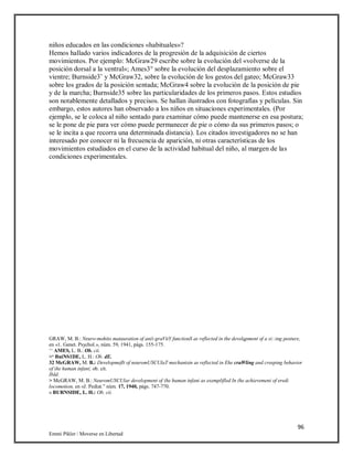 96
Emmi Pikler / Moverse en Libertad
niños educados en las condiciones «habituales»?
Hemos hallado varios indicadores de la progresión de la adquisición de ciertos
movimientos. Por ejemplo: McGraw29 escribe sobre la evolución del «volverse de la
posición dorsal a la ventral»; Ames3° sobre la evolución del desplazamiento sobre el
vientre; Burnside3’ y McGraw32, sobre la evolución de los gestos del gateo; McGraw33
sobre los grados de la posición sentada; McGraw4 sobre la evolución de la posición de pie
y de la marcha; Burnside35 sobre las particularidades de los primeros pasos. Estos estudios
son notablemente detallados y precisos. Se hallan ilustrados con fotografías y películas. Sin
embargo, estos autores han observado a los niños en situaciones experimentales. (Por
ejemplo, se le coloca al niño sentado para examinar cómo puede mantenerse en esa postura;
se le pone de pie para ver cómo puede permanecer de pie o cómo da sus primeros pasos; o
se le incita a que recorra una determinada distancia). Los citados investigadores no se han
interesado por conocer ni la frecuencia de aparición, ni otras características de los
movimientos estudiados en el curso de la actividad habitual del niño, al margen de las
condiciones experimentales.
GRAW, M. B.: Neuro-mohito matauration of an(i-graVitY functionS as reflected in the develqpment of a si::ing posture,
en «1. Genet. Psychol.», núm. 59, 1941, págs. 155-175.
‘‘ AMES, L. B.: Ob. cii.
>‘ BuiNS1DE, L. H.: Ob. dE.
32 McGRAW, M. B.: Developmeflt of neuromUSCUlaT mechanisin as reflected in Ehe craWling and creeping behavior
of ihe human infan(, ob. cit.
IbId.
> McGRAW, M. B.: NeuromUSCUlar development of (he human infani as exemplifled In (he achievemeni of eredi
locomotion, en «J. Pediat.” núm. 17, 1940, págs. 747-770.
» BURNSIDE, L. H.: Ob. cii.
 