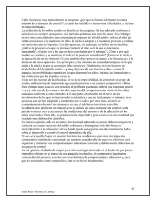 97
Emmi Pikler / Moverse en Libertad
Cabe plantearse muy naturalmente la pregunta: ¿por qué no hemos efectuado nosotros
mismos los exámenes de control? La causa ha residido en numerosas dificultades, e incluso
en imposibilidades.
La población de los niños criados en familia es heterogénea. Se han educado conforme a
principios no siempre semejantes, con métodos prácticos aún más diversos. Sin embargo,
existe entre estos métodos una concordancia respecto del rol del adulto: coloca al niño en
ciertas posiciones y le mantiene en ellas, le incita a adoptar y a mantener posturas y realizar
movimientos aún no logrados. Las divergencias, sin embargo, se hallan en los detalles:
¿cuál es la posición a la que es preciso conducir al niño o en la que es necesario
mantenerle? ¿Cuáles son a las que se deja constituirse por sí mismas? ¿Cómo y por qué
medios se conduce y se mantiene al niño en la posición considerada? ¿Cómo se le incita a
la ejecución de un movimiento? Existe también divergencia en cuanto a la frecuencia o a la
duración de estos ejercicios. Los principios y los métodos no coinciden tampoco en lo que
atañe a la edad a la que se aconsejan tales ejercicios. Finalmente, existen factores no
desdeñables del desarrollo motor —y muy diversos de una familia a otra— como el
espacio, las posibilidades materiales de que disponen los niños, incluso las limitaciones y
los obstáculos que les impiden moverse.
Estas son las razones de la dificultad, si no de la imposibilidad, de constituir un grupo de
control suficientemente importante que pueda prestarse a un examen comparativo válido.
Para obtener datos exactos con relación al problema planteado, habría que examinar aparte
—y en cada uno de los casos— los dos aspectos del comportamiento motor de los niños
educados conforme a estos métodos. De una parte, observarles en el curso de los
movimientos de los que no han tomado la iniciativa y que no realizan por sí mismos, o en
posturas que no han adoptado y mantenido por sí solos; por otro lado, advertir su
comportamiento durante los momentos en que el adulto no interviene con ellos.
Se plantea otro problema en relación con la validez de estos exámenes de control: sería
preciso conocer muy exactamente las condiciones del entorno y de la educación de los
niños observados. Pero ello, es prácticamente imposible a gran escala con una exactitud que
requiere una elaboración científica.
En nuestra opinión, sólo en un marco institucional adecuado se puede elaborar (organizar y
realizar) un comportamiento del adulto coherente y homogéneo referido directa o
indirectamente a la educación; allí es donde puede conseguirse una documentación fiable
sobre el desarrollo y asumir el control sistemático de ella.
No nos era posible lograr en nuestro Instituto las condiciones para una investigación
comparativa; hubiéramos necesitado un aumento considerable de nuestros efectivos para
organizar y mantener ese comportamiento educativo coherente y debidamente elaborado en
un grupo de control.
En mi opinión, el obstáculo mayor para esta investigación reside en el hecho de que parece
imposible obtener en el marco de una pequeña institución, el compromiso igualmente
convencido del personal con dos sistemas distintos de comportamiento educativo y, para
que los resultados sean comparables, éste es un factor fundamental.
 