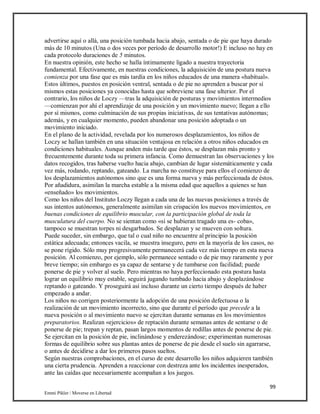 99
Emmi Pikler / Moverse en Libertad
advertirse aquí o allá, una posición tumbada hacia abajo, sentada o de pie que haya durado
más de 10 minutos (Una o dos veces por período de desarrollo motor!) E incluso no hay en
cada protocolo duraciones de 5 minutos.
En nuestra opinión, este hecho se halla íntimamente ligado a nuestra trayectoria
fundamental. Efectivamente, en nuestras condiciones, la adquisición de una postura nueva
comienza por una fase que es más tardía en los niños educados de una manera «habitual».
Estos últimos, puestos en posición ventral, sentada o de pie no aprenden a buscar por sí
mismos estas posiciones ya conocidas hasta que sobreviene una fase ulterior. Por el
contrario, los niños de Loczy —tras la adquisición de posturas y movimientos intermedios
—comienzan por ahí el aprendizaje de una posición y un movimiento nuevo; llegan a ello
por sí mismos, como culminación de sus propias iniciativas, de sus tentativas autónomas;
además, y en cualquier momento, pueden abandonar una posición adoptada o un
movimiento iniciado.
En el plano de la actividad, revelada por los numerosos desplazamientos, los niños de
Loczy se hallan también en una situación ventajosa en relación a otros niños educados en
condiciones habituales. Aunque anden más tarde que éstos, se desplazan más pronto y
frecuentemente durante toda su primera infancia. Como demuestran las observaciones y los
datos recogidos, tras haberse vuelto hacia abajo, cambian de lugar sistemáticamente y cada
vez más, rodando, reptando, gateando. La marcha no constituye para ellos el comienzo de
los desplazamientos autónomos sino que es una forma nueva y más perfeccionada de éstos.
Por añadidura, asimilan la marcha estable a la misma edad que aquellos a quienes se han
«enseñado» los movimientos.
Como los niños del Instituto Loczy llegan a cada una de las nuevas posiciones a través de
sus intentos autónomos, generalmente asimilan sin crispación los nuevos movimientos, en
buenas condiciones de equilibrio muscular, con la participación global de toda la
musculatura del cuerpo. No se sientan como «si se hubieran tragado una es- coba»,
tampoco se muestran torpes ni desgarbados. Se desplazan y se mueven con soltura.
Puede suceder, sin embargo, que tal o cual niño no encuentre al principio la posición
estática adecuada; entonces vacila, se muestra inseguro, pero en la mayoría de los casos, no
se pone rígido. Sólo muy progresivamente permanecerá cada vez más tiempo en esta nueva
posición. Al comienzo, por ejemplo, sólo permanece sentado o de pie muy raramente y por
breve tiempo; sin embargo es ya capaz de sentarse y de tumbarse con facilidad; puede
ponerse de pie y volver al suelo. Pero mientras no haya perfeccionado esta postura hasta
lograr un equilibrio muy estable, seguirá jugando tumbado hacia abajo y desplazándose
reptando o gateando. Y proseguirá así incluso durante un cierto tiempo después de haber
empezado a andar.
Los niños no corrigen posteriormente la adopción de una posición defectuosa o la
realización de un movimiento incorrecto, sino que durante el período que precede a la
nueva posición o al movimiento nuevo se ejercitan durante semanas en los movimientos
preparatorios. Realizan «ejercicios» de reptación durante semanas antes de sentarse o de
ponerse de pie; trepan y reptan, pasan largos momentos de rodillas antes de ponerse de pie.
Se ejercitan en la posición de pie, inclinándose y enderezándose; experimentan numerosas
formas de equilibrio sobre sus plantas antes de ponerse de pie desde el suelo sin agarrarse,
o antes de decidirse a dar los primeros pasos sueltos.
Según nuestras comprobaciones, en el curso de este desarrollo los niños adquieren también
una cierta prudencia. Aprenden a reaccionar con destreza ante los incidentes inesperados,
ante las caídas que necesariamente acompañan a los juegos.
 