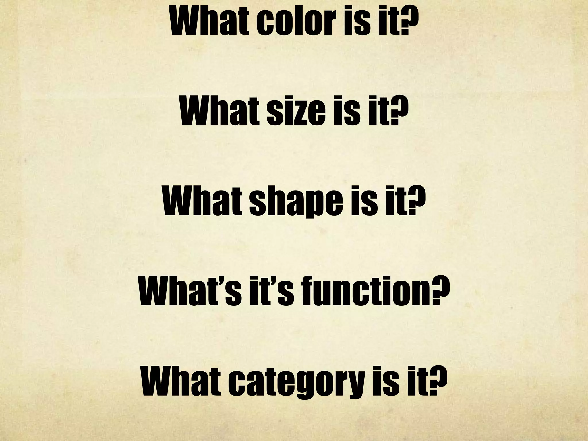 What color is it?
What size is it?
What shape is it?
What’s it’s function?
What category is it?