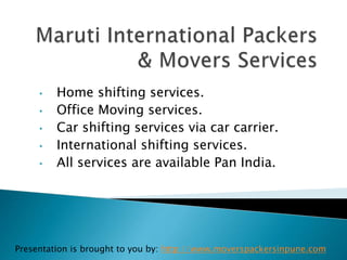 • Home shifting services.
• Office Moving services.
• Car shifting services via car carrier.
• International shifting services.
• All services are available Pan India.
Presentation is brought to you by: http://www.moverspackersinpune.com
 
