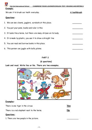 Viet Anh International School CAMBRIDGE YOUNG LEARNERS ENGLISH TEST- READING AND WRITING 2
- 3 -
Example:
We use it to brush our teeth everyday. A toothbrush
Questions:
1. We can see clowns, jugglers, acrobats at this place. ________
2. You put your pens, books and ruler in this. _________
3. It looks like a horse, but there are many stripes on its body _________
4. It is made by plastic, you use it to draw a straight line _________
5. You can read and borrow books in this place. _________
6. This person can juggle with balls, plates. _________
PART 2
(6 questions)
Look and read. Write Yes or No. There are two examples.
Examples:
There is one tiger in the circus. Yes
There is a red elephant next to the horse. No
Questions:
1. There are two people in the picture. __________
 