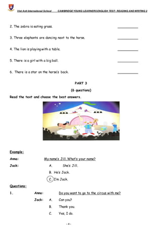 Viet Anh International School CAMBRIDGE YOUNG LEARNERS ENGLISH TEST- READING AND WRITING 2
- 4 -
2. The zebra is eating grass. __________
3. Three elephants are dancing next to the horse. __________
4. The lion is playing with a table. __________
5. There is a girl with a big ball. __________
6. There is a star on the horse’s back. __________
PART 3
(6 questions)
Read the text and choose the best answers.
Example:
Anna: My name’s Jill. What’s your name?
Jack: A. She’s Jill.
B. He’s Jack.
C. I’m Jack.
Questions:
1. Anna: Do you want to go to the circus with me?
Jack: A. Can you?
B. Thank you.
C. Yes, I do.
 
