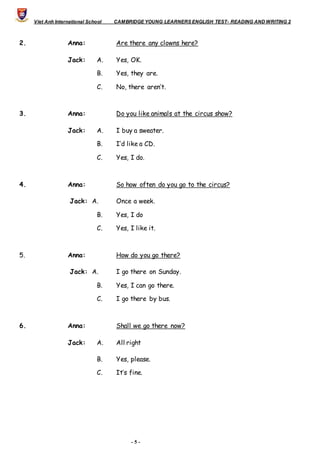 Viet Anh International School CAMBRIDGE YOUNG LEARNERS ENGLISH TEST- READING AND WRITING 2
- 5 -
2. Anna: Are there any clowns here?
Jack: A. Yes, OK.
B. Yes, they are.
C. No, there aren’t.
3. Anna: Do you like animals at the circus show?
Jack: A. I buy a sweater.
B. I’d like a CD.
C. Yes, I do.
4. Anna: So how often do you go to the circus?
Jack: A. Once a week.
B. Yes, I do
C. Yes, I like it.
5. Anna: How do you go there?
Jack: A. I go there on Sunday.
B. Yes, I can go there.
C. I go there by bus.
6. Anna: Shall we go there now?
Jack: A. All right
B. Yes, please.
C. It’s fine.
 
