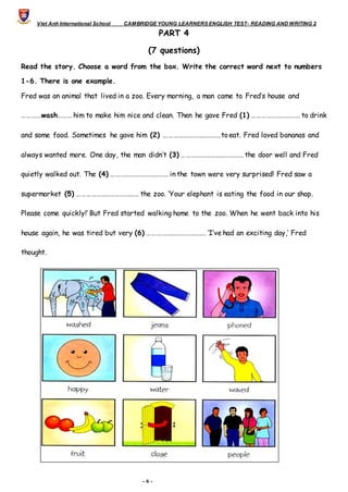 Viet Anh International School CAMBRIDGE YOUNG LEARNERS ENGLISH TEST- READING AND WRITING 2
- 6 -
PART 4
(7 questions)
Read the story. Choose a word from the box. Write the correct word next to numbers
1-6. There is one example.
Fred was an animal that lived in a zoo. Every morning, a man came to Fred’s house and
…………wash……… him to make him nice and clean. Then he gave Fred (1) ………………………… to drink
and some food. Sometimes he gave him (2) ………………………………to eat. Fred loved bananas and
always wanted more. One day, the man didn’t (3) ………………………………… the door well and Fred
quietly walked out. The (4) ……………………………… in the town were very surprised! Fred saw a
supermarket (5) ………………………………… the zoo. ‘Your elephant is eating the food in our shop.
Please come quickly!’ But Fred started walking home to the zoo. When he went back into his
house again, he was tired but very (6) ………………………………. ‘I’ve had an exciting day,’ Fred
thought.
 