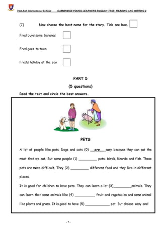 Viet Anh International School CAMBRIDGE YOUNG LEARNERS ENGLISH TEST- READING AND WRITING 2
- 7 -
(7) Now choose the best name for the story. Tick one box. 
Fred buys some bananas
Fred goes to town
Fred’s holiday at the zoo
PART 5
(5 questions)
Read the text and circle the best answers.
PETS
A lot of people like pets. Dogs and cats (0) __are__ easy because they can eat the
meat that we eat. But some people (1) _________ pets: birds, lizards and fish. These
pets are more difficult. They (2) _________ different food and they live in different
places.
It is good for children to have pets. They can learn a lot (3)_________animals. They
can learn that some animals like (4) __________ fruit and vegetables and some animal
like plants and grass. It is good to have (5) ____________ pet. But choose easy one!
 