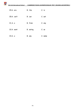Viet Anh International School CAMBRIDGE YOUNG LEARNERS ENGLISH TEST- READING AND WRITING 2
- 8 -
29.A. are B. like C. is
30.A. can’t B. can C. eat
31. A. a B. from C. any
32.A. want B. eating C. so
33.A. a B. any C. some
 