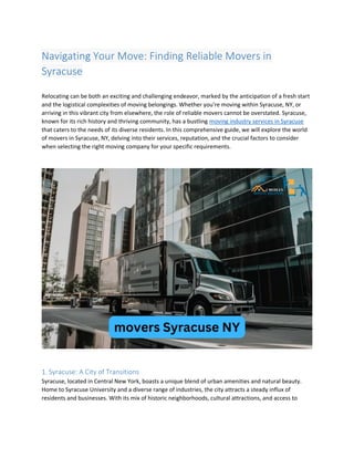 Navigating Your Move: Finding Reliable Movers in
Syracuse
Relocating can be both an exciting and challenging endeavor, marked by the anticipation of a fresh start
and the logistical complexities of moving belongings. Whether you're moving within Syracuse, NY, or
arriving in this vibrant city from elsewhere, the role of reliable movers cannot be overstated. Syracuse,
known for its rich history and thriving community, has a bustling moving industry services in Syracuse
that caters to the needs of its diverse residents. In this comprehensive guide, we will explore the world
of movers in Syracuse, NY, delving into their services, reputation, and the crucial factors to consider
when selecting the right moving company for your specific requirements.
1. Syracuse: A City of Transitions
Syracuse, located in Central New York, boasts a unique blend of urban amenities and natural beauty.
Home to Syracuse University and a diverse range of industries, the city attracts a steady influx of
residents and businesses. With its mix of historic neighborhoods, cultural attractions, and access to
 