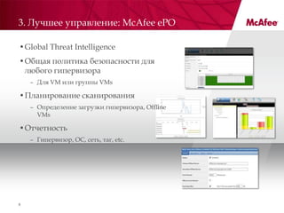 3. Лучшее управление: McAfee ePO

•Global Threat Intelligence
•Общая политика безопасности для
 любого гипервизора
    – Для VM или группы VMs

•Планирование сканирования
    – Определение загрузки гипервизора, Offline
      VMs

•Отчетность
    – Гипервизор, ОС, сеть, таг, etc.




8
 