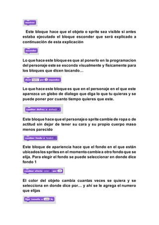 Este bloque hace que el objeto o sprite sea visible si antes
estaba ejecutado el bloque esconder que será explicado a
continuación de esta explicación
Lo que hace este bloque es que al ponerlo en la programacion
del personaje este se esconda visualmente y físicamente para
los bloques que dicen tocando…
Lo que hace este bloque es que en el personaje en el que este
aparezca un globo de dialogo que diga lo que tu quieras y se
puede poner por cuanto tiempo quieres que este.
Este bloque hace que el personajeo sprite cambie de ropa o de
actitud sin dejar de tener su cara y su propio cuerpo maso
menos parecido
Este bloque de apariencia hace que el fondo en el que están
ubicadoslos sprites en el momento cambiea otro fondo que se
elija. Para elegir el fondo se puede seleccionar en donde dice
fondo 1
El color del objeto cambia cuantas veces se quiera y se
selecciona en donde dice por… y ahí se le agrega el numero
que elijas
 