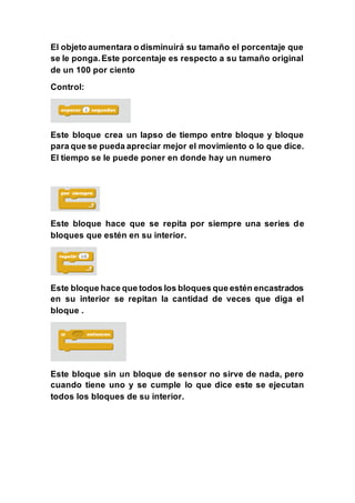 El objeto aumentara o disminuirá su tamaño el porcentaje que
se le ponga.Este porcentaje es respecto a su tamaño original
de un 100 por ciento
Control:
Este bloque crea un lapso de tiempo entre bloque y bloque
para que se pueda apreciar mejor el movimiento o lo que dice.
El tiempo se le puede poner en donde hay un numero
Este bloque hace que se repita por siempre una series de
bloques que estén en su interior.
Este bloque hace que todos los bloques que estén encastrados
en su interior se repitan la cantidad de veces que diga el
bloque .
Este bloque sin un bloque de sensor no sirve de nada, pero
cuando tiene uno y se cumple lo que dice este se ejecutan
todos los bloques de su interior.
 