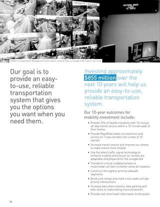 Our 10-year outcomes for
mobility investment include:
•	 Provide 72% of Seattle residents with 10-minute
all-day transit service within a 10-minute walk of
their homes
•	 Provide RapidRide levels of investment and
service on 7 new corridors (for a total of 10
overall)
•	 Increase transit service and improve our streets
to make transit more reliable
•	 Use the latest traffic signal technology to
enhance mobility and ensure our streets are
adaptable and prepared for the unexpected
•	 Transform critical outdated streets to
multimodal corridors to better serve all travelers
•	 Construct the highest-priority sidewalk
segments
•	 Build curb ramps and mark cross walks at high-
priority intersections
•	 Increase bike share stations, bike parking and
bike racks to make biking more convenient
•	 Provide real-time travel information to the public
Our goal is to
provide an easy-
to-use, reliable
transportation
system that gives
you the options
you want when you
need them.
Investing approximately
$855 million over the
next 10 years will help us
provide an easy-to-use,
reliable transportation
system.
(SDOT’s Transportation Management Center where cameras help us manage traffic flow in real-time)
14
 