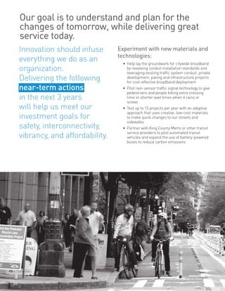 Our goal is to understand and plan for the
changes of tomorrow, while delivering great
service today.
Experiment with new materials and
technologies:
•	 Help lay the groundwork for citywide broadband
by reviewing conduit installation standards and
leveraging existing traffic system conduit, private
development, paving and infrastructure projects
for cost-effective broadband deployment
•	 Pilot rain-sensor traffic signal technology to give
pedestrians and people biking extra crossing
time or shorter wait times when it rains or
snows
•	 Test up to 15 projects per year with an adaptive
approach that uses creative, low-cost materials
to make quick changes to our streets and
sidewalks
•	 Partner with King County Metro or other transit
service providers to pilot automated transit
vehicles and expand the use of battery-powered
buses to reduce carbon emissions
Innovation should infuse
everything we do as an
organization.
Delivering the following
near-term actions
in the next 3 years
will help us meet our
investment goals for
safety, interconnectivity,
vibrancy, and affordability.
26
 