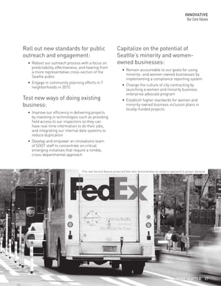 Capitalize on the potential of
Seattle’s minority and women-
owned businesses:
•	 Remain accountable to our goals for using
minority- and women-owned businesses by
implementing a compliance reporting system
•	 Change the culture of city contracting by
launching a women and minority business
enterprise advocate program
•	 Establish higher standards for women and
minority-owned business inclusion plans in
locally-funded projects
Roll out new standards for public
outreach and engagement:
•	 Reboot our outreach process with a focus on
predictability, effectiveness, and hearing from
a more representative cross-section of the
Seattle public
•	 Engage in community planning efforts in 7
neighborhoods in 2015
Test new ways of doing existing
business:
•	 Improve our efficiency in delivering projects
by investing in technologies such as providing
field access to our inspectors so they can
have real-time information to do their jobs,
and integrating our internal data systems to
reduce duplication
•	 Develop and empower an innovations team
of SDOT staff to concentrate on critical
emerging initiatives that require a nimble,
cross-departmental approach
INNOVATIVE
Our Core Values
(The new Second Avenue protected bike lane demonstrates an adaptive approach to project delivery)
MOVE SEATTLE 27
 