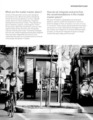 What are the modal master plans?
Streets of the past half-century were designed
primarily for cars. We are focused on designing
streets for the future based on our four citywide
master plans for transit, pedestrian, freight (in
development) and bicycle modes. They identify our
future networks, projects, and programs. These
20-year plans detail key investments, policies, and
objective data-driven priorities that will greatly
improve travel by each mode. Thousands of people
from all over Seattle helped put these plans together.
They have been adopted by City Council, and
collectively they spell out a shared vision for how we
move people and goods in Seattle.
INTEGRATING PLANS
How do we integrate and prioritize
the recommendations in the modal
master plans?
Because of Seattle’s topography and street grid
patterns, specific streets are important in all of our
plans for people on foot, on bicycle, in a truck, in a car,
or on transit. These streets also provide the most direct
connections to major destinations throughout the city.
Our streets can’t expand to fit all these different types
of travel, so how do we integrate the plans to design
streets that work today and tomorrow?
(Dexter Avenue — a street that works for all users)
MOVE SEATTLE 31
 