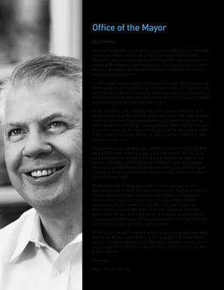 Dear friends,
My vision for Seattle is one where people can safely and comfortably
get around; where people can choose from a variety of reliable,
affordable, easy-to-use travel options; where the way we design our
streets and sidewalks contributes to our quality of life and economic
vibrancy; and where we harness innovation to expand choices and
improve the environment.
In many ways, we are close to achieving this vision. More people are
walking, biking, and using transit than ever before. Our light rail and
streetcar networks are expanding. New tools like Pronto Cycle Share
and a variety of car share and ride share options are making it easier
to get around without having to own a car.
At the same time, we recognize that many people today rely on a
personal vehicle as their best or only travel option. We need to make
travel for all more efficient and predictable and we can do this by
offering everyone more high-quality choices. Fewer cars on the road
mean that when you do have to drive, you’ll be up against less traffic.
It also means that freight deliveries and transit will make it to their
destinations on time.
And while we are making strides, we must also face the reality that
we are the fastest-growing major city in the country. Our ability to
keep pace with this growth is being put to the test as many of our
streets, sidewalks, and bridges are in need of repair. With greater
demand on a street system that isn’t expanding, we need to figure
out how to move more people and goods in a set amount of space.
This is no small task.
My Move Seattle strategy describes a holistic transportation
approach, linked to land use, that integrates our bicycle, pedestrian,
transit, and freight plans. It overlays these plans and highlights
streets where we should focus investments to improve safety
and mobility for all travelers. It includes a 10-year project list
and maintenance and operations priorities, complete with cost
projections. You will also find a series of strategic goals and a set
of performance metrics to be tracked annually, so we can measure
success and so you can hold us accountable.
At the end of the day, the way in which people and goods move about
Seattle serves as a key indicator of our quality of life. Move Seattle
sets forth my strategy for a safe, affordable, interconnected, vibrant,
and innovative transportation system that will contribute to an even
greater Seattle.
Sincerely,
Mayor Edward Murray
Office of the Mayor
 