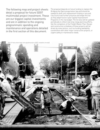 The following map and project sheets
detail a proposal for future SDOT
multimodal project investment. These
are our biggest capital investments
and are in addition to the ongoing
programmatic spending and
maintenance and operations detailed
in the first section of this document.
The proposal depends on future funding to replace the
Bridging the Gap transportation levy and should be
viewed as draft until replacement funding is secured.
City Council will further prioritize and shape this list
as they adopt future 6-year Capital Improvement
Programs in the city budget. The list also will be updated
periodically to reflect new long-range planning efforts,
like the completion of the Freight Master Plan. Design
and construction schedules of these projects will be
driven by many factors, such as funding availability,
coordination with other major construction projects, or
urgent safety or maintenance needs.
(One of many street repair and upgrade projects SDOT completes annually)
MOVE SEATTLE 39
 