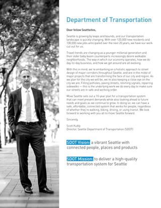 Dear fellow Seattleites,
Seattle is growing by leaps and bounds, and our transportation
landscape is quickly changing. With over 120,000 new residents and
100,000 new jobs anticipated over the next 20 years, we have our work
cut out for us.
Travel trends are changing as a younger millenial generation and
their older baby boom counterparts increasingly desire walkable
neighborhoods. The way in which our economy operates, how we do
day-to-day business, and how we get around are all evolving.
With this in mind, we’re embarking on a holistic approach to street
design of major corridors throughout Seattle, and are in the midst of
major projects that are transforming the face of our city and region. As
we plan for the city we will be, we’re also keeping a close eye on the
city we are. Filling potholes, paving streets, retiming signals, repairing
sidewalks — this is the underlying work we do every day to make sure
our streets are in safe and working order.
Move Seattle sets out a 10-year plan for a transportation system
that can meet present demands while also looking ahead to future
needs and goals as we continue to grow. In doing so, we can have a
safe, affordable, connected system that works for people, regardless
of whether they’re walking, biking, driving, or using transit. We look
forward to working with you all to move Seattle forward.
Sincerely,
Scott Kubly
Director, Seattle Department of Transportation (SDOT)
Department of Transportation
SDOT Vision: a vibrant Seattle with
connected people, places and products
SDOT Mission: to deliver a high-quality
transportation system for Seattle
 